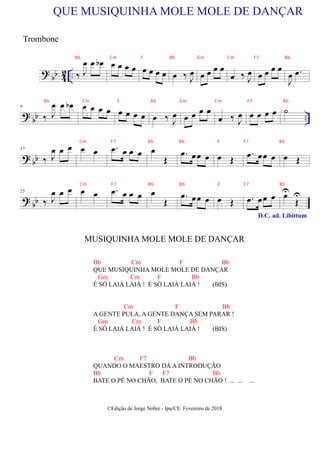 ?
bb 4
2 .. ‰ J
œ œ œ
b œ œ œ œ œ œ œ œ
QUE MUSIQUINHA MOLE MOLE DE DANÇAR
œ ‰ J
œ œ œ œ œ
œ ‰ J
œ œ œ œ œ
J
œ .
œ
?
bb ..
9
‰ J
œ œ œ
b œ œ œ œ œ œ œ œ œ ‰ J
œ œ œ œ œ
œ ‰ J
œ œ œ œ œ ˙
?
bb
17
‰ J
œ œ œ œ œ .
œ œ œ œ œ
Œ
.
œ œœ œ œ Œ
.
œ œœ œ œ Œ
? bb
25
‰ J
œ œ œ œ œ .
œ œ œ œ œ
Œ
.
œ œœ œ œ Œ .
œ œœ œ
D.C. ad. Libittum
œ
U
Œ
U
MUSIQUINHA MOLE MOLE DE DANÇAR
©Edição de Jorge Nobre - Ipu/CE Fevereiro de 2018
Trombone
Bb Cm F Bb
QUE MUSIQUINHA MOLE MOLE DE DANÇAR
Gm Cm F Bb
É SÓ LAIÁ LAIÁ ! É SÓ LAIÁ LAIÁ ! (BIS)
Cm F Bb
A GENTE PULA, A GENTE DANÇA SEM PARAR !
Gm Cm F Bb
É SÓ LAIÁ LAIÁ ! É SÓ LAIÁ LAIÁ ! (BIS)
Cm F7 Bb
QUANDO O MAESTRO DÁ A INTRODUÇÃO
Bb F F7 Bb
BATE O PÉ NO CHÃO, BATE O PÉ NO CHÃO ! ... ... ...
Bb Cm F Bb Gm Cm F7 Bb
Bb Cm F Bb Gm Cm F7 Bb
Cm F7 Bb Bb F F7 Bb
Cm F7 Bb Bb F F7 Bb
 
