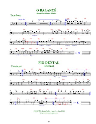 ?
bb 4
2 .. .. ..
Introd. Sax
∑
6 1. 2 2.
Œ ‰ J
œ
> ˙ % Voz
œ œ œ œ œ œ œ œ ˙
? bb
15
∑
œ œ œ œ œ œ œ
3
˙
∑
œ œ œ œ
J
œ œ J
œ œ œ œ œ ˙ œ œ œ œ
? bb ..
25
œ œ œ œ ˙œ œ œ œ œ œ œ
3
œ œ œ
3
˙ ˙
# œ œ œ
3
œ œ œ
3
˙ œ Œ
? bb
36
œ œ œ
3
œ
b œ œ
3
œ œ œ
3
.
œ
‰
œ œ œ œ œ œ œ œ ˙
Ao %
∑
? bb .. ..
47
Œ ‰ J
œ
%
Voz
J
œ œ J
œ œ œ œ œ .
œ J
œ œ œ œ œ œ œ œ
3
œ œ œ
3
1.
œ œ
œ
J
œ œ
J
œ
2.
˙
? bb
57
Œ
œ ˙ œ œ œ .
œ
J
œ
‰ J
œ œ œ ˙ ‰ J
œ œ œ ˙ œ Œ
œ œ œ œ œ œ œ
? bb .. ..
68 ˙ œ
‰ J
œ œ œ œ œ œ
b œ œ
J
œ .
œ œ
> œ
> œ
>
‰ J
œ œ œ
n œ œ .
œ
? bb .. ..
77
J
œ
> œ
>
‰ J
œ
> œ
>
‰
œ œ œ œ œ
3
1.
œ 2.
œ Œ
‰
J
¿ ¿ ¿ Ao %
Œ ‰ j
œ
¿ ¿
J
¿
‰
FIO DENTAL
(Monique)
Trombone
©EDIÇÃO: Jorge Nobre / Ipu-Ce. - Fev/2010
jorgenobredosax.blogspot.com
O BALANCÊ
Braguinha-Alberto Ribeiro
Trombone
25
Bb F7 Bb
E b D7 Gm Dm Gm Dm Cm F7
Bb F7 Bb D7 E b Bb
E b E bm Dm7 G7 Cm F7 Bb F7
Bb F7 Bb F7 Bb F7 Bb
Cm Bb D7 Gm Cm F Bb
Cm F# F Bb Bb F7 Bb
Cm F7 Bb Bb F7
 