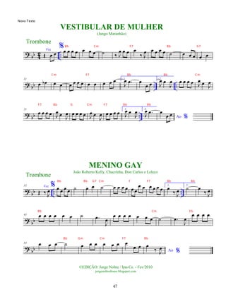 ?
bb 4
2 ..
Voz
Œ œ œ
%œ œ œ œ œ œ œ ˙ ‰ J
œ œ œ œ
‰ J
œ œ œ œ œ ˙ œ œ œ œ œ
?
bb .. ..
11
œ œ
b œ œ œ œ œ œ œ œ œ œ œ 1.
J
œ .
œ œ
œ œ
2.
J
œ œ
J
œ œ œ œ œ J
œ œ
J
œ
? bb ..
21
œ œ œ œ J
œ œ J
œ œ œ œ œ J
œ œ
J
œ œ œ œ œ
1.
J
œ œ
J
œ 2.
J
œ .
œ
Ao %
œ
œ œ
? bb .. ..
32 Voz
Œ ‰ J
œ
% œ œ œ œ ˙ œ œ ˙ œ œ œ œ œ œ
œ œ œ œ œ œ 1.
œ
‰ J
œ
2.
˙ œ
‰ J
œ
? bb
43 œ œ œ œ œ œ ˙ .
œ
J
œ
œ œ œ œ œ œ œ ˙ .
œ
J
œ
œ œ œ œ
? bb
52 œ œ œ ˙ œ œ œ œ œ œ œ
œ œ
Ao %
œ
‰ J
œ
Trombone
©EDIÇÃO: Jorge Nobre / Ipu-Ce. - Fev/2010
jorgenobredosax.blogspot.com
VESTIBULAR DE MULHER
(Jango Maranhão)
MENINO GAY
João Roberto Kelly, Chacrinha, Don Carlos e Leleco
Trombone
47
Bb Cm F7 Bb G7
Cm F7 Bb Bb Cm
F7 Bb G Cm F7 Bb Bb
Bb Bb G7 Cm F F7 Bb Bb
Bb Cm E b
Bb Gm Cm F7 Bb
Novo Texto
 