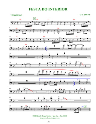 ?
bb 4
2 Œ œ œ œ œ œ œ œ œ
A
‰ J
œ
‰ J
œ ‰ J
œ ‰ J
œ
J
œ ‰ œ œ œ œ
? bb
6
œ œ œ œ ‰ J
œ ‰ J
œ ‰ J
œ ‰
J
œ
J
œ ‰ œ œ œ œ œ œ œ œ
? bb
11
‰ J
œ ‰ J
œ ‰ J
œ ‰
J
œ
J
œ ‰ œ œ œ œ œ œ œ œ ‰ J
œ ‰ J
œ
?
bb ..
16
‰ J
œ ‰ J
œ œ œœ œ œ
J
œ
‰ Œ
5 œ œ
n œ
b ˙ œ
Œ
?
bb
27 6
‰ J
œ
>
‰ J
œ
>
‰ J
œ
>
‰ J
œ
>
3
?
bb
38
œ œ œ
b ˙ .
œ
J
œ
>
J
œ œ
>
J
œ
>
J
œ œ
>
J
œ
> œ
Œ
~
~
~
?
bb
44 5 œ
^ œ œ œ œ œ œ œ œ œ œ œ
b
J
œ ‰
?
bb ..
51 6 1.
‰ œ œ œ œ œ œ
> œ
>
Œ
2.
‰ J
œ
>
‰ J
œ
>
? bb
60
‰ J
œ
#>
‰ J
œ
> ˙ 3
Œ ‰ J
œ œ œ œ
Œ Œ ‰ J
œ œ œ œ
Œ
~~~~
? bb
69 2
‰ J
œ
>
‰ J
œ
>
‰ J
œ
#>
‰ J
œ
> ˙ 3
~~~~
? bb
77
Œ ‰ J
œ œ œ œ
Œ Œ ‰ J
œ œ œ œ
Œ
2
Œ œ œ œ œ Ao A
©EDIÇÃO: Jorge Nobre / Ipu-Ce. - Fev/2010
jorgenobredosax.blogspot.com
FESTA DO INTERIOR
Trombone GAL COSTA
36
Bb Bb F7 Bb
Bb F7 Bb
F7 Bb F7
Bb
 