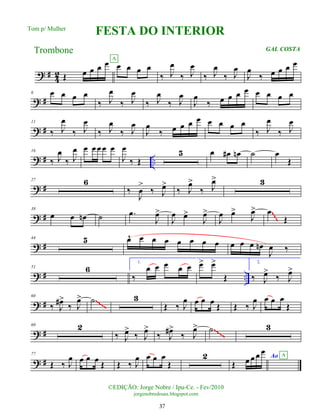 ? #
4
2 Œ œ œ œ œ œ œ œ œ
A
‰ J
œ
‰ J
œ
‰ J
œ
‰ J
œ
J
œ
‰ œ œ œ œ
? #
6 œ œ œ œ
‰ J
œ
‰ J
œ
‰ J
œ
‰ J
œ
J
œ
‰ œ œ œ œ œ œ œ œ
? #
11
‰ J
œ
‰ J
œ
‰ J
œ
‰ J
œ
J
œ
‰ œ œ œ œ œ œ œ œ
‰ J
œ
‰ J
œ
? # ..
16
‰ J
œ
‰ J
œ œ œ œ œ œ
J
œ
‰ Œ
5 œ œ
# œ
n ˙ œ
Œ
? #
27 6
‰
J
œ
>
‰ J
œ
>
‰ J
œ
>
‰ J
œ
> 3
? #
38
œ œ œ
n ˙ .
œ
J
œ
>
J
œ œ
>
J
œ
>
J
œ œ
>
J
œ
> œ
Œ
~
~
~
? #
44 5 œ
^ œ œ œ œ œ œ œ œ œ œ œ
n
J
œ ‰
? # ..
51 6
1.
‰
œ œ œ œ œ œ
> œ
>
Œ
2.
‰ J
œ
>
‰ J
œ
>
? #
60
‰ J
œ
#>
‰ J
œ
> ˙ 3
Œ ‰ J
œ œ œ œ Œ Œ ‰ J
œ œ œ œ
Œ
~~~~
? #
69 2
‰ J
œ
>
‰ J
œ
>
‰ J
œ
#>
‰ J
œ
> ˙ 3
~~~~
? #
77
Œ ‰ J
œ œ œ œ
Œ Œ ‰ J
œ œ œ œ
Œ
2
Œ œ œ œ œ
Ao A
©EDIÇÃO: Jorge Nobre / Ipu-Ce. - Fev/2010
jorgenobredosax.blogspot.com
FESTA DO INTERIOR
Trombone GAL COSTA
Tom p/ Mulher
37
 