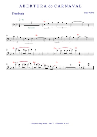 ?
bb 4
2
7
q = 150
Percussão
œ œ œ
3
Bb œ œ œ
3
˙ œ
Œ
?
bb
12 œ œ œ
3
œ œ œ
3
˙
Bb
œ Œ œ œ œ
3
œ œ œ
3
˙
Bb
˙
? bb
20
‰
œ
>
J
œ
n
Bb
œ œ
n œ œ œ
Œ ∑ ‰
œ
>
J
œ
Cm
œ œ œ œ œ
Œ
F7
∑
?
bb
28
‰
œ
>
J
œ
n
Bb
œ œ
n œ œ œ œ œ œ
Bb7
œ
n œ
b œ œ œ Œ
Eb
3
J
œ
^
‰ Œ
Bb
U̇
©Edição de Jorge Nobre - Ipu/CE. - Novembro de 2017
A B E R T U R A do C A R N A V A L
Jorge Nobre
Trombone
 