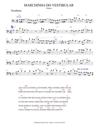 ? b 4
2
Introd.
œ œœœ œ œ œ œ œ œ
3 3
œ œ œ œ œ œ œ œ œ œ
3 3
œ œœœ œ œ
œ œ
J
œ
‰
œ œ œ œ œ
? b ..
9 % .
œ
J
œ
œ œ œ ˙ ∑ J
œ œ
J
œ œ œ
n œ
b œ ˙ ∑ œ œ œ
3
œ œ œ
J
œ œ
J
œ
? b .. n##
20 œ œ œ
#
J
œ œ
J
œ
œ œ œ 1.
œ œ œ œ œ œ œ œ
2.
˙
Œ œ œ œ œ œ œ
œ
J
œ .
œ
? ##
30
‰ J
œ œ œ œ œ œ œ œ
J
œ .
œ Œ
œ œ
# œ œ œ œ œ
J
œ .
œ
‰ J
œ œ œ
# œ œ
? ##
40 œ œ œ
J
œ .
œ œ œ œ œ œ œ œ
œ
J
œ .
œ
Œ
œ œ
3
J
œ
n œ
J
œ œ œ œ
J
œ .
œ
? ##
50
Œ
œ œ œ œ œ œ œ
J
œ .
œ
Œ
œ œ œ œ œ œ œ œ œ œ œ
D.S. 2x ao Fim
œ œ œ
n œ
MARCHINHA DO VESTIBULAR
Pinduca
©Edição de Jorge Nobre - Ipu-CE Fevereiro de 2018
Trombone
Dm A7
ALÔ, ALÔ, ALÔ PAPAI, ALÔ MAMÃE, PÕE A VITROLA PRA TOCAR
Gm A A7 Dm . . . (D)
PODE SOLTAR FOGUETE QUE EU PASSEI NO VESTIBULAR. (BIS)
D A
EU AGORA NÃO ME ILUDO, ESTOU COM A CUCA CONTROLADA
G A7 D
JÁ NÃO SOU MAIS CABELUDO, ESTOU DE CABEÇA RASPADA
D7 G
TUDO AGORA É ALEGRIA, VOU ALEGRE PINTANDO O SETE
Gm D Bm Em A7 D
COM A TURMA NA FOLIA, DANDO TIROS DE CONFETE.
Dm A7 A7 Dm A7
Dm A7 Gm A
A7 Dm D D
A G A7
D D7 G
Gm D Bm E m A7 D
 