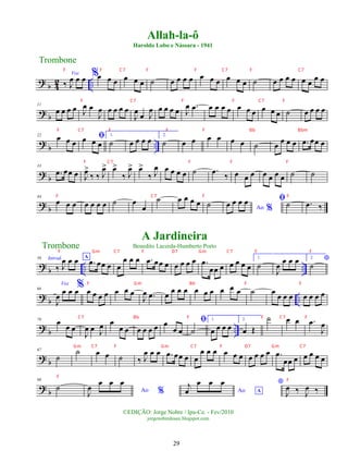 ?
b 4
2 ..
Voz
‰ J
œ œ œ %œ œ œ œ œ œ ˙ œ œ œ œ œ œ œ œ œ œ ˙ œ œ œ œ œ œ œ œ
?
b
11
œ œ œ œ J
œ œ
J
œ œ œ œ œ
J
œ œ J
œ œ œ œ œ J
œ .
œ œ œ œ œ œ œ œ œ œ œ ˙ œ œ œ œ
?
b ..
22
œ œ œ
ﬁ
œ œ œ
1.
˙ œ œ œ œ 2.
˙ œ œ œ œ œ œ ˙ œ œ œ œ .
œ œœ œ
? b
33
.
œ œœ œ J
œ
>
‰ ‰ J
œ
> œ
>
‰ J
œ
> œ
>
‰ J
œ œ œ œ œ ˙ .
œ ‰ œ œ œ œ œ œ œ ˙ ˙
? b
44
œ œ œ œ œ œ œ ˙ œ
œ
˙ œ œ œ œ ˙ Ao %
œ œ œ œ ﬁ˙ .
œ ‰
? b .. ..
56 Introd.
‰ J
œ œ œ A
.
œ œœ œ œ
œ œ œ .
œ œœ œ œ œ œ œ .
œ
œœ œ œ œ œ œ
1.
˙
J
œ
œ œ œ 2. *
˙
?
b ..
66
Voz
J
œ œ œ œ% œ œ œ œ œ œ œ
J
œ .
œ œ
œ œ œ œ œ œ œ œ œ ˙ œ œ œ œ œ œ œ œ
?
b ..
76
œ œ œ
J
œ œ J
œ œ
œ œ œ œ œ œ œ
œ œ
ﬁ
˙
1.
œ œ œ œ
2.
œ Œ
˙ œ œ .
œ
J
œ
? b
87
˙
˙ œ œ ˙ ‰ J
œ œ œ .
œ œœ œ œ
œ œ œ œ œ œ œ œ œ œ .
œ
œœ œ œ œ œ œ
? b
98
˙ Ao %
J
œ
œ œ œ
Ao A
j
œ
œ œ œ *
J
œ ‰ J
œ ‰
Trombone
©EDIÇÃO: Jorge Nobre / Ipu-Ce. - Fev/2010
jorgenobredosax.blogspot.com
Allah-la-ô
Haroldo Lobo e Nássara - 1941
A Jardineira
Benedito Lacerda-Humberto Porto
Trombone
29
F F C7 F F C7 F C7
F C7 F F C7 F
F C7 F F F Bb Bbm
F C7 F F F
F C7 F F
F Gm C7 F D7 Gm C7 F F
F Gm Bb F F
C7 Bb F F C7 F
Gm C7 F Gm C7 F D7 Gm C7
F
F
 