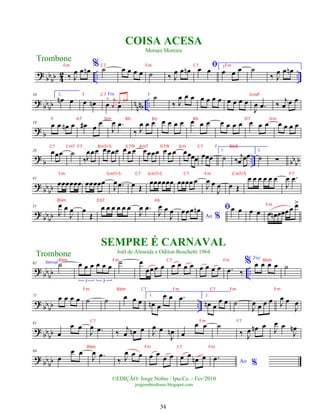?
bbbb 4
2 .. ..
‰ J
œ œ œ
n
% ˙ œ œ œ œ ˙ ‰ J
œ œ œ
n ﬁ
œ œ 1.
œ œ œ ˙
‰ J
œ œ œ
n
? bbbb nnnb ..
10 2.
œ
n œ œ œ
n
Voz
œ œ
‰ j
œ
œ œ
n ˙
‰ J
œ œ œ œ œ œ œ œ œ œ œ
J
œ .
œ ‰ j
œ œ œ
?
b
19
œ œ œ
n œ œ
# œ
œ
J
œ .
œ
‰ J
œ œ œ œ œ œ œ œ œ œ œ œ œ œ œ œ œ œ œ œ œ
?
b .. bbbb
28 œœœ ˙
‰J
œœœ œœœœ œ œ œ œœœœ œ œ œ œœœœ œœœ
1.
˙ ‰ j
œ œœ
2.
˙ ∑
? bbbb
41
œœœœœœ œœœœœ
J
œ .
œ œ Œ
œœœœœœ œœœœ œ
J
œ œ
J
œ œ Œ
œ œ œ œ œ œ
J
œ .
œ
?
bbbb
51
J
œ œ
J
œ œ
Œ
œ œ œ œ œ œ
J
œ .
œ
J
œ œ
J
œ
Ao %
œœœ œ
n ﬁœ œ œ œ œ œ
n œœœœ œ
>
? bb
bb ..
62 Introd.˙ œ œ œ œ œ œ
3 3
˙ œ
œœœ œ œ œ œ œ œ œ œ œ .
œ ‰
% Voz
œ œ œ œ ˙
? bb
bb ..
71
œ œ œ œ ˙ ˙ œ œ œ
1.
œ
n œ
œ œ .
œ 2.
œ
n œ
œ œ ˙
J
œ œ œ œ J
œ œ
J
œ
?
bb
bb
81
œ
œ œ
J
œ .
œ ‰ j
œ œ
n œ J
œ œ
J
œ
n œ
œ œ ˙
‰ J
œ œ
n œ J
œ œ
J
œ
n
? bbbb
89
œ
œ œ
J
œ .
œ
‰ J
œ œ œ œ œ
œ œ œ œ œ
n œ
Ao %
.
œ
Trombone
©EDIÇÃO: Jorge Nobre / Ipu-Ce. - Fev/2010
jorgenobredosax.blogspot.com
COISA ACESA
Moraes Moreira
SEMPRE É CARNAVAL
Joél de Almeida e Odilon Boschetti 1964
Trombone
34
Fm C7 Fm C7 Fm
F C7 F Gm/F
F A7 Dm Bb Bo Bb D7 Gm
C7 Cm7 F7 Bm7/-5 E 7/9 Am7 D7/9 Gm C7 F Bb/C
Fm Gm7/-5 C7 Gm7/-5 C7 Fm Cm7/-5 F7
Bbm E b7 Ab
Fm
Bbm Fm C7 Fm Bbm
Fm Bbm C7 Fm C7 Fm Fm
C7 Fm F7
Bbm Fm C7 Fm
 