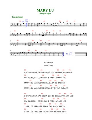 ?
bbb 4
2 ..
Voz
Œ œ
A
œ œ ‰ J
œ œ œ œ œ ‰ J
œ œ œ œ œ œ œ ˙ Œ œ
? bb
b
10
œ œ ‰ J
œ œ œ œ œ
Œ
œ œ œ œ œ œ ˙ Œ œ œ œ Œ Œ œ œ
? bbb
20
œ Œ Œ œ œ œ œ œ œ œ œ Œ œ œ ˙ Œ œ œ ˙
? bbb
..
29
‰ J
œ œ œ œ œ œ œ œ œ Ao A
œ œ
Trombone
MARY LU
Ultrage a Rigor
E b Ab Bb7 Ab E b
E b Ab Bb7 Ab E b
Ab Bb7 Ab E b Ab
Bb7 Ab E b
MAR Y LOU
Ultraje a R igor
E b Ab Bb Ab E b
E U TINHA UMA GALINHA QUE S E CHAMAVA MAR Y LOU
E b Ab Bb Ab E b
UM DIA FIQUE I COM FOME E PAPE I A MAR Y LOU
E b Ab Bb Ab E b
MAR Y LOU MAR Y LOU TINHA CAR A DE BABACA
E b Ab Bb Ab E b
MAR Y LOU MAR Y LOU BOTAVA OVO PE LA CLOACA
E b Ab Bb Ab E b
E U TINHA UMA VAQUINHA QUE S E CHAMAVA S AR A LE E
E b Ab Bb Ab E b
UM DIA FIQUE I COM FOME E PAPE I A S AR A LE E
E b Ab Bb Ab E b
S AR A LE E S AR A LE E TINHA CAR A DE CAR E TA
E b Ab Bb Ab E b
S AR A LE E S AR A LE E BOTAVA LE ITE PE LA TE TA
 