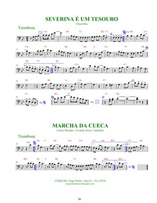 ?
bb 4
2 ..
‰ J
œ œ œA
œ œ œ œ œ ˙
‰ J
œ œ œ œ œ œ œ œ œ œ œ *
J
œ .
œ
> œ
> œ
>œ
> œ
>%Voz
œ œ œ œ œ
? bb
11
J
œ .
œ ‰J
œ œ œ
J
œ .
œ
‰ J
œ œœ
J
œ .
œ Œ œ œ œ œ œ œ œ
J
œ .
œ ‰ J
œ œ œ œ œ œ
ﬁ
œ œ œ
? bb ..
23 1.
œ œ
> œ
> œ
> œ
> œ
>
œ
>
œ
>
2.
J
œ .
œ
Œ œ œ œ œ
œ œ œ
J
œ .
œ Œ œ œ .
œ
J
œ J
œ œ
J
œ
? bb
33
˙ Œ œ œ œ œ œ œ œ œ œ
J
œ .
œ œ Œ œ œ
# œ œ œ œ œ
> œ
> œ
>
? bb
42
Ao %
œ
> œ
>
œ
>
œ
>
ﬁœ œ œ œ
Ao A
œ œ œ œ œ œ *
Œ
œ
œ
œ
œ ˙
˙ ˙
˙
J
œ
œ
‰ Œ
? bb .. ..
52
Voz
Œ
œ %
J
œ .
œ Œ
.
œ œ œ œ œ œ œ œ œ œ œ œ œ œ
1.
œ œ œ œ J
œ .
œ Œ
.
œ œ 2.
œ œ œ œ J
œ .
œ
? bb .. ..
63
‰J
œ œ œ
J
œ .
œ
‰J
œ œœ J
œ .
œ
‰J
œœœ œœœœ œœœœ J
œ .
œ 1.
‰J
œ œ œ 2.
Ao %
Œ
.
œ œ
Trombone
©EDIÇÃO: Jorge Nobre / Ipu-Ce. - Fev/2010
jorgenobredosax.blogspot.com
MARCHA DA CUECA
Carlos Mendes / Livardo Alves / Sardinho
SEVERINA É UM TESOURO
Chacrinha
Trombone
38
Cm Bb F7 Bb F7 Bb Cm
Cm F7 Bb Bb G Cm F7 Bb
Bb F7 Bb
Cm F7
Bb Bb G Cm F7 Bb
F7 Bb F7 F7 Bb
E b F Bb Gm Cm F7 Bb Bb7 F7 Bb
Bb7 E b F Bb F7 Bb Bb7 Bb7
 
