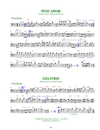 ?
bb 4
2 .. ..
Introd.
Œ ‰.
R
œ .
œ
>
œ .
œ
>
œ œ
>
‰. R
œ .
œ
>
œ .
œ
>
œ œ
>
‰ J
œ
.
œ œ œ œ œ
œ œ œ
1.
œ œ œ œ œ
‰.
R
œ
? bb ..
10 2.
˙ Voz
J
œ œ œ œ
%
J
œ .
œ œ
œ œ œ J
œ .
œ œ œ œ œ œ œ œ œ
# œ œ ˙ œ œ œ œ J
œ .
œ
? bb ..
21
œ
œ œ œ J
œ .
œ œ œ œ œ œ œ
# œ œ œ œ
n œ œ 1.
˙
J
œ œ œ œ
2.
ﬁ
˙ œ œ œ
? bb
30 œ œ œ
3
œ œ œ
3
˙ œ œ œ œ œ œ
3
œ œ œ
3
˙ œ œ œ œ œ œ
3
œ œ œ
3
? bb
40 ˙ œ œ œ œ œ œ œ œ œ œ œ œ œ
>
Ao %
‰ J
œ œ œ
ﬁœ œ œ
J
œ
>
‰
?
bb ..
49 Voz
Œ ‰ J
œ
%œ œœ
œ œ œ ˙ œ œ œ œ œ œ
J
œ .
œ .
œ
J
œ œ ‰ J
œ œœœ œ ˙ œ œ
? bb ..
62 œ œ ﬁ
œ œ œ 1.
J
œ .
œ .
œ
J
œ
2.
J
œ œ œœ
J
œ œ œœ
J
œ œ J
œ œ œ œ œ
J
œ œ œœ
J
œ œ œœ
?
bb .. ..
72
J
œ œ
J
œ œ œ œ œ J
œ .
œ
Ao %
œ
‰ J
œ
ﬁ
J
œ .
œ œ œ
Ad. Libitum
œ œ œ œ œ
Trombone
©EDIÇÃO: Jorge Nobre / Ipu-Ce. - Fev/2010
jorgenobredosax.blogspot.com
PESCADOR
Haroldo Lobo e Milton de Oliveira
GELINHO
Manoel Ferreira e Ruth Amaral
Trombone
39
Bb Cm F7 Bb
Bb
Bb7 E b F E b Bb Bb7
Bb Bb
E b Bb F7
Bb7 E b F7 Bb Bb7
E b C7 F7 Bb
Bb Dm Dbm Cm E b F Bb G7
Cm F7 Bb F7 Bb Bb Cm F Bb Bb
Cm F7 Bb F7 Bb Cm F7 Bb
 