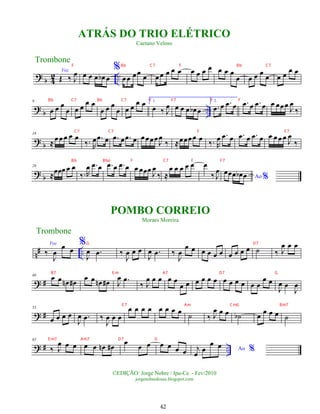 ?
b 4
2 ..
Voz
Œ ‰ J
œ œ œ œ œ
b œ
%
œœ œœ
œ œœ œ œ œ œ œ œ œ œ œ œ
œ œ œ œ
œ œ œ
œ œ
? b ..
9
œ œ œ
œ œ œ
œ œ
œ œ œ
œ œ œ
œ œ 1.
œ ‰ J
œ œ œ œ œ
b œ
2.
.
œ œ .
œ œ .
œ œ .
œ œ œ œœœ
J
œ
‰
? b
18
≈œœ œ œ œ
‰. R
œ .
œ œ .
œ œ .
œ œ œœœœ
J
œ
‰ ≈œœœœ œ
‰. R
œ .
œ œ .
œ œ .
œ œ œ œ œœ J
œ
‰
? b
26
≈
œœœ œ œ
‰.R
œ .
œ œ .
œ œ .
œ œ œ œœœ
J
œ
‰ ≈
œ œ œ œ œ œ
‰ J
œ
Ao %
œœœ œ
b œ
n# ..
Voz
‰
J
œ
œ œ
%
J
œ .
œ ‰
J
œ œ œ
J
œ .
œ ‰
J
œ
œ œ œ œ œ œ œ œ œ œ ˙ ‰ J
œ œ œ
? #
46 œ œ œ
n œ
#
œ œ œ
n œ
# J
œ .
œ
‰ J
œ œ œ œ œ
œ œ œ œ œ œ œ œ œ œ œ œ
œ œ
J
œ œ
J
œ
? #
55
œ œ œ œ
J
œ .
œ ‰
J
œ œ œ
œ œ œ œ œ œ œ œ ˙ ‰ J
œ œ œ ˙
b œ œ œ œ ˙
? # ..
65
‰ J
œ œ œ œ œ œ
n œ
#
œ
œ œ œ œ œ œ Ao %
j
œ œ
œ œ
Trombone
©EDIÇÃO: Jorge Nobre / Ipu-Ce. - Fev/2010
jorgenobredosax.blogspot.com
POMBO CORREIO
Moraes Moreira
ATRÁS DO TRIO ELÉTRICO
Caetano Veloso
Trombone
42
F Bb C7 F Bb C7
Bb C7 Bb C7 F F7 F F
C7 C7 F F7
Bb Bbo F C7 F F7
G D7
B7 E m A7 D7 G
E 7 Am Cm6 Bm7
E m7 Am7 D7 G
 