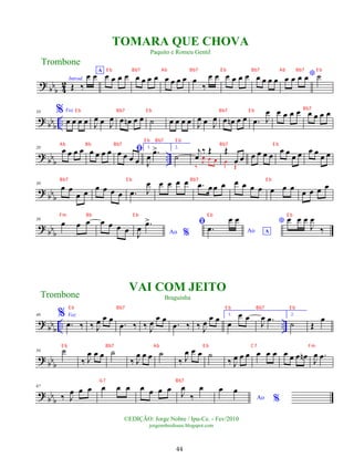 ?
bbb 4
2 Introd.
Œ ‰
œ œA
œ œ œ œ œ œ œ œ œ œ œ œ œ
‰
œ œ œ œ œ œ œ œ œ œ
*
œ œ œ œ ˙
? bb
b
..
10 % Voz
œ œ œ œ J
œ œ J
œ œ œ
n œ œ ˙ œ œ œ œ J
œ œ J
œ œ œ
n œ œ .
œ J
œ œ œ œ œ œ œ œ œ
? bbb ..
20
œ œ œ œ œ œ œ œ ﬁ
œ œ œ œ
1.
J
œ .
œ
> 2.
˙
j
œ
‰ Œ
‰
J
œ œ œ
Œ
œ œ
œ
Œ
œ œ œ œ
œ œ œ œ œ œ œ œ
? bbb
30
œ œ
œ œ
œ œ œ œ .
œ J
œ œ œ œ œ .
œ œœ œ œ œ œ œ œ œ œ
œ œ œ œ
? bbb
38
œ œ œ œ œ œ œ Ao %
J
œ .
œ
> ﬁ
Ao A
.
œ
œ œ * œ œ œ
J
œ
‰
?
bb
b
.. ..
46 % Voz
.
œ ‰ ‰ J
œ œ œ
.
œ ‰ ‰ J
œ œ œ
.
œ ‰ ‰ J
œ œ œ 1.
œ
œ œ
J
œ .
œ 2.
˙ Œ
œ
?
bb
b
56 ˙
‰ J
œ œ œ ˙
‰ J
œ œ œ ˙
‰ J
œ œ œ ˙
‰ J
œ œ œ œ œ œ œ œ œ œ
n
J
œ .
œ
? bbb
67
‰ J
œ œ œ œ œ œ œ œ œ œ
J
œ
‰
œ
Ao %
œ œ
Trombone
©EDIÇÃO: Jorge Nobre / Ipu-Ce. - Fev/2010
jorgenobredosax.blogspot.com
TOMARA QUE CHOVA
Paquito e Romeu Gentil
VAI COM JEITO
Braguinha
Trombone
44
E b Bb7 E b Bb7 E b Bb7
Ab Bb Bb7 Bb7 E b
E b Bb7 E b
Bb7 E b Bb7 E b
Fm Bb E b E b E b
E b Bb7 E b Bb7 E b
E b Bb7 Ab E b C7 Fm
G7 Bb7
E b Bb7 Ab Bb7 E b Bb7 Ab Bb7 E b
 