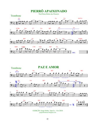 ?
bbb 4
2
Voz
œ œ œ œ œ œ œ
J
œ .
œ œ
Œ
œ œ œ œ œ œ
œ
J
œ .
œ œ
‰ J
œ œ œ œ œ
? bbb ..
10 œ œ œ œ œ œ œ œ œ œ œ œ œ œ œ œ œ
1.
J
œ .
œ œ Œ
2.
J
œ .
œ œ œ œ œ
?
bbb
19
œ œ œ œ œ œ œ ˙
‰ J
œ
b œ œ œ œ
b œ œ œ œ
b œ ˙ œ
‰ J
œ œ œ œ œ
? bb
b
28 œ œ œ œ œ œ œ œ œ œ œ œ œ œ œ œ œ ˙
D.C.
œ
Œ
?
bbb
38
Introd.
œ œ œ œ œ œ
œ
J
œ .
œ œ
‰ J
œ œ œ œ
3
œ œ œ
3
œ œ œ œ
b ˙
? bbb .. ..
46 % Voz
œ œ œ ˙
œ œ œ ˙
œ œ œ œ œ 1.
œ œ œ
3
˙ 2.
ﬁ
˙ œ
Œ
? bb
b
56 œ œ œ œ œ œ
n œ
J
œ .
œ ˙ œ œ œ œ œ œ œ ˙ ˙ œ œ œ œ
? bbb
65
œ œ
œ
J
œ .
œ œ
‰ J
œ œ œ œ
3
œ œ œ
3
œ œ œ œ
b
Ao %
˙ œ œ œ
J
œ
>
‰
Trombone
©EDIÇÃO: Jorge Nobre / Ipu-Ce. - Fev/2010
jorgenobredosax.blogspot.com
PIERRÔ APAIXONADO
Noel Rosa-Heitor dos Prazeres
PAZ E AMOR
Trombone
45
E b E o Fm Am7/-5
D7/9b Gm C7 Fm Bb7
E b E b
Bb7 E b E o Fm Fm/Ab
Adim E b/Bb C7/E Fm7 Bb7 E b
E b Fm Bb7 E b Bb7 E b
E b Fm Bb7 E b
Fm Bb7 E b Bb7 E b
E b Fm Bb7 E b Bb7
 