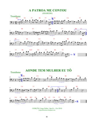 ?
bb 4
2 ..
Introd.
‰ J
œ œ œ
J
œ œ J
œ œ œ œ œ
J
œ .
œ Voz
œ
œ œ
% œ œ œ œ œ œ œ
J
œ .
œ œ ‰ J
œ œ
‰ J
œ
?
bb ..
11 œ œ œ œ ˙ œ Œ œ
b œ œ
# œ œ œ
n œ
b œ
n œ œ œ
3
œ
Œ
œ œ œ œ œ œ
1.
˙ œ
œ œ
? bb
22 2.
˙ œ
‰ J
œ œ œ œ
3
œ œ œ
J
œ .
œ œ œ œ œ œ œ
œ œ œ œ œ œ œ œ .
œ J
œ
? bb
33 œ œ œ
3
œ œ œ
‰ J
œ œ œ
J
œ œ J
œ œ œ œ œ
J
œ .
œ
Ao %
œ
œ œ
? bb ..
43 Voz
Œ ‰ J
œ
%
œ œ œ œ œ œ œ ˙ Œ
œ J
œ
>
‰ ‰ J
œ œ œ œ
3
J
œ .
œ
J
œ ‰
œ J
œ
>
‰ ‰ J
œ
?
bb ..
53
œ œ œ
3
J
œ .
œ œ œ
J
œ .
œ œ
œ ˙ 1.
.
œ
J
œ
2.
œ
Œ
˙
œ
œ ˙
˙
? bb
65
œ œ œ
3
œ œ œ
3
˙ ˙
n ˙
œ
œ ˙
˙ œ œ œ
3
œ œ œ
3
˙
Ao%
.
œ
J
œ
Trombone
©EDIÇÃO: Jorge Nobre / Ipu-Ce. - Fev/2010
jorgenobredosax.blogspot.com
A PATROA ME CONTOU
(SEGREDO)
AONDE TEM MULHER EU TÔ
Trombone
46
Bb7 E b F7 Bb F7 Bb Cm F7
Bb G7 Cm F7 Bb F7
Bb Bb Cm F7 Bb E b
F7 Bb Gm7 Cm F7 Bb F7
Bb Cm F7 Bb Gm
Cm F7 Bb E b Bb
Cm F7 Bb Bb7 E b Bb G7 Cm F7 Bb F7
 