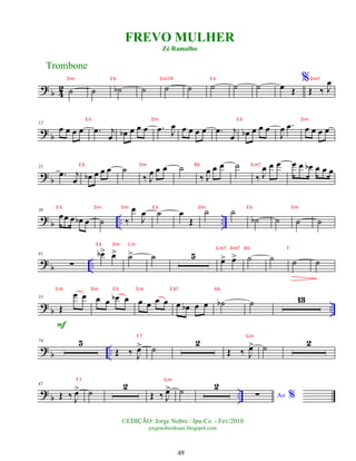 ? b 4
2 ˙ ˙ ˙
b ˙ ˙ ˙ ˙ ˙ ˙ œ Œ
%
Œ ‰ J
œ
?
b
12
œ œ œ œ .
œ j
œ œ
b œ œ œ .
œ J
œ œ œ œ œ .
œ j
œ œ
b œ œ œ
J
œ .
œ œ œ œ œ
? b
21
.
œ j
œ œ
b œ œ œ ˙
‰ J
œ œ œ ˙
‰ J
œ œ œ ˙
‰ J
œ œ œ œ œ œ
b œ œ œ
?
b .. ..
30
œœ œ œ
b œ ˙ ‰
œ
J
œ ˙ œ
Œ
˙ ˙
˙
b ˙ ˙ ˙
? b ..
41
∑
œ
b> œ
> ˙
> ˙ 5 œ
> œ
> ˙ ˙ ˙ ˙
? b ..
55
Œ
œ œ
F
œ œ œ
b œ œ œ œ œ œ œ
b œ œ ˙
b ˙ 13
? b ..
74 5
Œ ‰ J
œ
> ˙
2
Œ ‰ J
œ
> ˙ 2
? b ..
87
Œ ‰ J
œ
> ˙
2
Œ ‰ J
œ
> ˙ 2
Ao %
∑
Trombone
©EDIÇÃO: Jorge Nobre / Ipu-Ce. - Fev/2010
jorgenobredosax.blogspot.com
FREVO MULHER
Zé Ramalho
49
Dm E b Dm7/F E b Dm7
E b Dm E b Dm
E b Dm Bb Gm7
E b Dm Dm E b Dm E b Dm
E b Dm Cm
Gm7 Am7 Bb F
Gm Dm E b Gm E b7 Ab
F7 Gm
F7 Gm
 