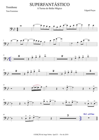 ?
bb 4
4
w ˙ œ œ œ œ œ œ œ œ œ œ œ œ ˙ œ œ
?
bb
5 ˙ œ œ œ ˙ œ œ œ œ ˙ œ œ œ w
˙ œ œ œ w
?
bb ..
11 3
Œ œ
> œ
> œ
> w
> 2
Œ œ
> œ
> œ
> w
>
?
bb
20 2
Œ œ
> œ
> œ
> w
> 2
Œ œ
> œ
> œ
> w
> 5
?
bb
33
 Œ œ œ
b œ
n œ ˙
Œ ‰ J
œ
> ˙ Œ ‰
J
œ
>
?
bb
36
˙ Œ ‰ J
œ
> ˙ ‰
œ
> ‰ œ
> ˙
‰ œ
> ‰ œ
> ˙ ‰ œ
>
‰ œ
>
? bb ..
40
˙ ‰ œ
> œ
> œ
> .
˙ Œ
7 D.C. al Fine
∑
SUPERFANTÁSTICO
A Turma do Balão Mágico
Edgard Poças
©EDIÇÃO de Jorge Nobre - Ipu/CE - Fev de 2018
Trombone
Tom Feminino
 