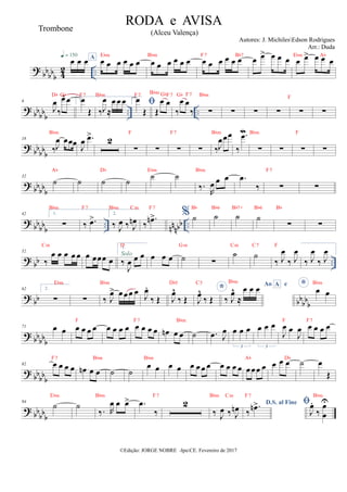 ?
bb
bb
b 4
2 ..
œ œ œ
q = 150 A
œ œ œ œ œ œ
Ebm
œ œ œ œ œ œ
Bbm
œ œ œ œ œ œ
F7 Bb7
œ œ
> œ œ œ œ œ
> œ œ œ
Ebm Ab
? bbbbb
.. ..
6
J
œ
‰
œ
^ œ
Db Gb
1.
œ
Œ
F7
‰J
œ
≈
œ œ œ
Bbm
2. 
œ
Œ
F7
Œ
œ œ
Bbm GbF7
‰
œ œ
‰
Gb F7
∑
Bbm
∑ ∑ ∑ ∑
F
∑
? bbbbb
18
‰J
œ œœœ
Bbm
J
œ .
œ
>
2
∑
F
∑ ∑
F7
∑ ‰J
œœœ
Bbm
‰
.
œ
M
∑
Bbm
∑ ∑
F
∑
? bb
bbb
32
˙
Ab
˙ ˙
Db
˙
˙
Ebm
˙
‰.
R
œ œ œ
Bbm
.
œ
‰ ∑
F7
∑
? bb
bbb
.. nnnbb ..
42 1.
∑
Bbm
‰ .
œ
>
F7
2.
‰ J
œ ‰ J
œ
n
Bbm Cm
‰
.
œ
n>
F7
% ˙
Bb
˙
Bb6
˙
Bb7+
˙
Bb6
∑
Bb
∑
? bb ..
52
‰
œ œ œ œ œ
Cm
œ œœœ œ
1.
‰
J
œ œ œ
D
Solo œ œ œ ˙
Gm
∑
˙
Cm
˙
C7
‰ J
œ
‰ J
œ
F
‰ J
œ
‰ J
œ
? bb bbbbb
62 2.
∑
Ebm
∑ ‰ J
œ
> œœœ œ
Bbm
J
œ
.
‰ Œ J
œ
^
‰ Œ
Db5
*
J
œ
^
‰ Œ
C5 Ao e
A
‰ J
œ
^
≈
œ œ œ
Bbm
* œ œ
Bbm
? bbbbb
71 œ œ œ œ œ œ
F
œ œ œ œ œ œ œ œ
F7
œ
n œ œ
Bbm
˙ .
œ J
œ œ œ œ
3
œ œ œ
3
J
œ œ
J
œ
F
œ œ œ œ
F7
? bbbbb
82 œ œ œ œ
F7
œ
n œ œ
Bbm
˙ ˙
œ œ
Bbm
œ œ œ œ œ œ œ œ œ œ œœœ œ
Ab
œ œ œ
Db
˙ œ
Œ
? bbbbb
94
˙
Ebm
˙
‰. R
œ œ œ
>
Bbm
.
œ
‰
F7
2
‰ J
œ ‰ J
œ
n
Bbm Cm
D.S. al Fine
‰
.
œ
n>
F7

J
œ
.
‰
œ
œ
U
Bbm
©Edição: JORGE NOBRE -IpuCE. Fevereiro de 2017
RODA e AVISA
(Alceu Valença)
Autores: J. MichilesEdson Rodrigues
Arr.: Duda
Trombone
 