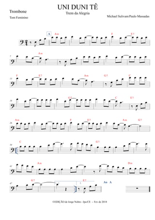 ?
4
2 ‰ J
œ œ œ
A
œ œ œ œ
Am
œ œ œ œ œ œ œ œ œ œ
F
œ œ œ œ
E7
?
7 œ œ œ
J
œ .
œ
Am
‰
J
œ œ œ œ œ œ œ œ œ œ œ œ œ œ
?
13 œ œ œ
F
œ œ œ œ
E7
œ œ œ
J
œ .
œ
Am
‰ J
œ œ œ
G7
œ œ œ œ
C
?
19
œ œ œ œ œ œ œ œ œ œ
G7
œ œ œ œ œ œ œ
J
œ .
œ
C
‰ J
œ œ œ
E7
?
26 œ œ œ œ
Am
œ œ œ œ œ œ œ œ œ œ
F
œ œ œ œ
E7
œ œ œ
J
œ .
œ
Am
˙
G7
? ..
34 œ œ œ œ
C
œ œ œ .
œ
J
œ œ œ œ œ œ œ œ
G7
œ œ œ .
œ
J
œ
?
41
œ œ œ œ œ œ œ œ
Am
œ œ œ œ
‰ J
œ œ œ œ œ œ œ œ œ
Dm
? ..
47
œ œ œ
G7
˙ 1.
œ
Œ
2. Ao A
‰
J
œ œ œ
E7
∑
UNI DUNI TÊ
Trem da Alegria
Michael Sulivam/Paulo Massadas
©EDIÇÃO de Jorge Nobre - Ipu/CE - Fev de 2018
Trombone
Tom Feminino
 