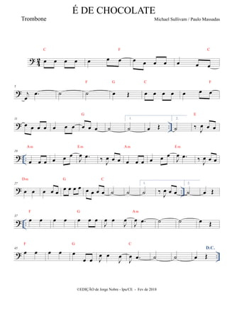 ?
4
2 œ œ œ œ
C
œ œ œ
F
œ œ œ œ œ œ œ
C
?
5
j
œ
.
œ ˙ ˙
F
œ Œ
G
œ œ œ œ
C
œ œ œ
F
? ..
11
œ œ œ œ œ œ œ œ œ œ
G
˙
1.
˙ œ Œ
2.
˙ ‰ J
œ œ œ
E
? ..
19
œ œ œ
Am
œ œ œ
J
œ .
œ
Em
‰
J
œ œ œ œ œ œ
Am
œ œ œ
J
œ .
œ
Em
‰
J
œ œ œ
? ..
27
œ œ
Dm
œ œ œ œ œ œ œ
G
œ œ œ œ
C
˙ ˙
1.
˙ ‰
J
œ œ œ
2.
˙ œ Œ
? ..
37
œ œ
F
œ œ œ œ œ
G
J
œ œ
J
œ
J
œ .
œ
Am
˙ ˙ œ Œ
? ..
45
œ œ
F
œ œ œ
œ œ
G
J
œ œ
J
œ
J
œ .
œ
C
˙ ˙
D.C.
œ Œ
É DE CHOCOLATE
Michael Sullivam / Paulo Massadas
©EDIÇÃO de Jorge Nobre - Ipu/CE - Fev de 2018
Trombone
 