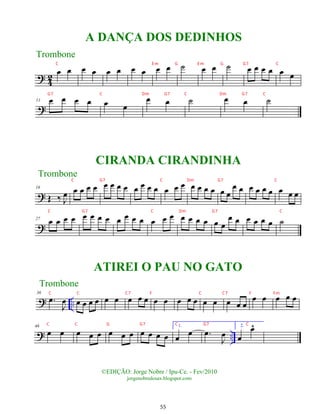?
4
2
œ œ œ œ œ œ œ œ œ œ ˙ œ œ ˙ œ œ œ œ œ œ
?
11 œ œ œ œ œ œ
œ œ ˙ œ œ ˙
?
18
Œ ‰ J
œ œ œ œ œ œ œ œ œ œ œ œ œ œ œ œ œ œ œ œ œ œ
œ œ œ œ œ œ œ œ œ
?
27
œ œ œ œ œ œ œ œ œ œ œ œ œ œ œ œ œ œ œ œ œ
œ œ œ œ œ œ ˙
? ..
36
.
œ
J
œ œ œ œ œ œ œ œ œ œ œ œ œ œ œ œ œ œ œ œ
œ œ œ œ œ
? ..
46
œ œ œ œ œ œ œ œ œ œ œ œ
1.
œ œ .
œ
J
œ
2.
œ
œ
^
©EDIÇÃO: Jorge Nobre / Ipu-Ce. - Fev/2010
jorgenobredosax.blogspot.com
A DANÇA DOS DEDINHOS
Trombone
CIRANDA CIRANDINHA
Trombone
Trombone
ATIREI O PAU NO GATO
55
C E m G E m G G7 C
G7 C Dm G7 C Dm G7 C
C G7 C Dm G7 C
C G7 C Dm G7 C
C C C7 F C C7 F Fm
C C G G7 C G7 C
 