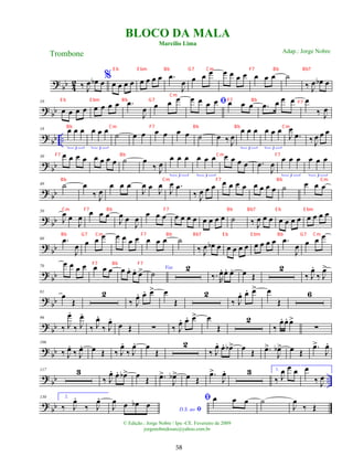 ?
bb 4
2 ‰ J
œ œ
b œ%
œ œ œ œ œ œ œ œ .
œ
J
œ œ œ œ œ œ œ œ œ œ œ ˙
‰ J
œ œ
b œ
? bb
10
œ œ œ œ œ œ œ œ .
œ
J
œ œ œ œ ﬁ
œ œ œ œ œ œ œ .
œ œ œ œ œ
‰ J
œ
?
bb ..
18 œ œ œ
3
œ œ œ
3
˙ œ œ œ œ œ œ ˙ œ ‰ J
œ
œ œ œ
3
œ œ œ
3
J
œ
.
œ ‰ J
œ œ œ
? bb
30 œ œ œ œ œ œ œ œ ˙ œ
‰ J
œ
œ œ œ
3
œ œ œ
3
œ œ œ œ .
œ
J
œ
œ œ œ
3
œ œ œ
3
? bb
40 ˙ œ
‰ J
œ
œ œ œ
J
œ œ J
œ
J
œ .
œ
‰ J
œ œ œ œ œ œ œ œ œ œ œ ˙ œ œ œ
?
bb
50
J
œ œ
J
œ
œ œ œ
J
œ œ
J
œ œ œ œ œ œ œ œ œ œ œ œ ˙ ‰ J
œ œ œ œ œ œ œ œ œ œ œ
? bb
60 .
œ
J
œ œ œ œ œ œ œ œ œ œ œ ˙
‰ J
œ œ
b œ œ œ œ œ œ œ œ œ .
œ
J
œ œ œ œ
? bb
70
œ œ œ œ œ œ œ œ œ
. œ
. œ
> Voz
˙
2
‰. R
œ
. œ
. œ
. œ Œ
2
‰ J
œ
.
‰ J
œ
>
?
bb
81
œ
Œ
2
‰ J
œ
. œ
. œ
> œ
Œ
2
‰ J
œ
. œ
. œ
> œ
Œ
6
? bb
96
‰ J
œ
.
‰ J
œ
.
‰ J
œ
.
‰ J
œ
.
œ Œ ∑ ‰ J
œ
. œ
. œ
> œ
Œ
2
‰
œ
. œ
. œ
>
∑
? bb
106
‰ J
œ
.
‰ J
œ
. œ Œ ‰ J
œ
.
‰ J
œ
. œ
Œ
2
‰ J
œ
. œ
. œ
b> œ Œ .
œ
>
J
œ
b> œ Œ
.
œ
>
J
œ
.
?
bb ..
117 3
‰ J
œ
. œ
. œ
b> œ Œ .
œ
>
J
œ
b> œ Œ
.
œ
>
J
œ
. 3 1.
‰ J
œ œ œ œ
‰ J
œ
?
bb
130 2.
‰ J
œ
.
‰ J
œ
.
D.S. ao ﬁ
J
œ œ œ
b œ
ﬁ œ œ œ ˙
J
œ
‰ Œ
BLOCO DA MALA
Marcílio Lima
Trombone
© Edição.: Jorge Nobre / Ipu -CE. Fevereiro de 2009
jorgenobredosax@yahoo.com.br
Adap.: Jorge Nobre
58
E b E bm Bb G7 Cm F7 Bb Bb7
E b E bm Bb G7 F7 Bb
Cm
F7
Bb Cm F7 Bb Bb Cm
F7 Bb Cm F7
Bb Cm F7 Bb Cm
Cm F7 Bb F7 Bb Bb7 E b E bm
Bb G7 Cm F7 Bb Bb7 E b E bm Bb G7 Cm
F7 Bb F7
 