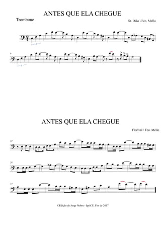 ?
4
2 œ œ œ
3
œ œ œ
J
œ œ
J
œ œ
œ œ
J
œ œ
J
œ
# œ
œ œ œ
œ œ œ
b œ œ œ
# œ
?
9
œ œ œ
3
œ œ œ
J
œ œ
J
œ œ
œ œ
J
œ œ
J
œ
# œ
œ œ
J
œ ‰
œ œ
‰ J
œ
> œ
> œ
> ˙
?
22
‰ J
œ œ œ œ œ œ œ œ œ œ œ œ œ œ œ œ œ œ œ œ œ œ œ
œ œ œ œ œ œ
# œ
?
28
œ œ œ œ œ œ œ
b œ œ œ œ œ œ œ œ œ œ œ œ œ œ œ œ œ œ œ œ œ
?
34
œ œ œ œ
œ œ œ œ œ œ
# œ œ œ
# œ œ œ
œ œ œ œ œ
ANTES QUE ELA CHEGUE
Sr. Dião  Fco. Mello
©Edição de Jorge Nobre - IpuCE. Fev de 2017
Trombone
ANTES QUE ELA CHEGUE
Florival  Fco. Mello
 