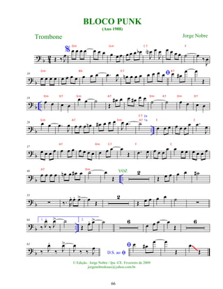 ?
b 4
2 Œ ‰ J
œ
% œ œ œ œ œ œ œ œ œ œ œ œ œ œ
b
J
œ
N œ
J
œ œ œ œ œ ˙ œ ‰
J
œ
? b
10
œ œ œ œ œ œ œ œ œ œ œ .
œ
J
œ œ
n œ œ œ ﬁ
œ œ œ œ œ œ
#
œ œ
Œ
? b ..
18
œ œ œ œ
œ œ ˙
Œ
œ
# œ œ œ
# œ œ
˙ ˙ œ œ œ œ
?
b ..
28 œ œ .
œ
J
œ œ œ œ œ
n œ
# œ œ œ
J
œ .
œ ˙
œ œ œ œ œ œ œ .
œ
J
œ
? b
37
œ œ œ œ œ œ œ œ œ œ œ œ œ œ œ
Œ .
œ J
œ œ œ œ œ œ œ œ œ œ œ œ
? b ..
46
œ œ œ œ œ
n œ œ
# œ ˙ œ
Œ
2
Œ œ œ œ œ ˙
#
?
b
55
∑ ‰. R
œ
. œ
. œ
> œ
Œ
2
Œ œ œ œ œ ˙
∑
?
b ..
64 1.
‰ J
œ
.
‰ J
œ
> ˙ 2.
Œ
œ
. œ
> ˙ 6
œ œ œ œ
Œ
6
? b
82
‰ J
œ
.
‰ J
œ
>
ﬁ
D.S. ao
J
œ
‰ ‰ J
œ ﬁ œ œ
#
œ œ
Œ
œ
Œ
~~~~
~~~~
~~~~
~~~~
BLOCO PUNK
(Ano 1988)
Trombone
© Edição.: Jorge Nobre / Ipu -CE. Fevereiro de 2009
jorgenobredosax@yahoo.com.br
Jorge Nobre
VOZ
66
Dm Gm C7 F
Gm Bb E 7 A7
Dm D7 Gm A7 Dm A7 Dm D7
Gm A7 Dm A7 F C
2a
A7 Dm C7 F C
1a
C7
A7 Dm
 