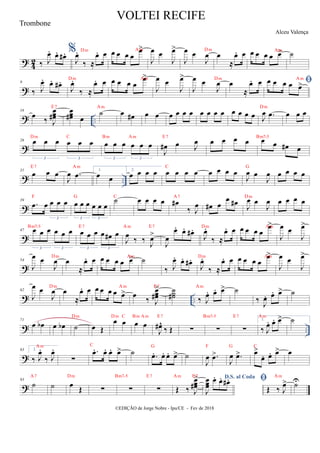 ?
4
2 ‰ J
œ
. œ
. œ
# . %
J
œ
.
‰ ≈
œ
. œ
Dm œ œ œ œ
œ
>
Am
J
œ œ
J
œ
>
J
œ œ
J
œ
Dm
œ
≈
œ
. œ œ œ œ œ œ
>
Am
˙
?
9
‰ J
œ
. œ
. œ
# .
J
œ
.
‰ ≈
œ
. œ
Dm œ œ œ œ
œ
>
Am
J
œ œ
J
œ
>
J
œ œ
J
œ
Dm
œ
≈
œ
. œ 
œ œ œ œ œ
>
Am
? ..
16
œ
‰ J
œ
œ
œ
#
E7
œ
œ
œ
# œ
˙
Am
œ œ
# œ œ œ œ œ œ œ œ œ œ œ œ œ œ J
œ .
œ
Dm
œ œ œ
?
26 œ œ œ œ œ œ
3 3
Dm C
œ œ œ œ œ œ
3 3
Bm Am
J
œ
# œ J
œ
E7
œ œ œ œ œ œ œ
# œ
Bm7-5
? ..
31
œ œ œ
E7
J
œ .
œ
Am
1.
œ œ
2.
œ œ œ œ œ œ œ œ
C
œ œ œ œ
J
œ œ
J
œ
G
œ œ œ œ
?
39
.
œ œ œ œ œ
3
F
œ œ œ œ œ œ
3 3
G
˙
C
œ œ œ œ œ
#
‰ J
œ
A7
œ
# œ
œ œ
#
J
œ œ
J
œ
Dm
œ œ œ œ
?
47 œ œ œ œ œ œ
3 3
Bm7-5
œ œ œ œ œ
# œ
3 3
E7
J
œ
‰ ‰ J
œ
>
Am E7
J
œ
œ
. œ
. œ
# .
J
œ
.
‰ ≈
œ
. œ
Dm œ œ œ œ
œ
>
Am
J
œ œ
J
œ
>
?
54
J
œ œ
J
œ
Dm
œ
≈
œ
. œ œ œ œ œ œ
>
Am
˙
‰ J
œ
. œ
. œ
# .
J
œ
.
‰ ≈
œ
. œ
Dm œ œ œ œ
œ
>
Am
J
œ œ
J
œ
>
? ..
62
J
œ œ
J
œ
Dm
œ
≈
œ
. œ œ œ œ œ œ
>
Am
œ ‰ J
œ
œ
œ
#
>
E7
˙
˙
˙
# ‰ J
œ
. œ
. œ
>
Am
˙
‰ J
œ
. œ
. œ
> ˙
? ..
71
œ œ
b œ œ
b ˙
Dm
œ Œ
œ œ
Dm C
œ œ
Bm Am
J
œ
#^
‰ Œ
E7
∑ ∑
Bm7-5
∑
E7
1.
‰ J
œ
. œ
. œ
>
Am
˙
?
83 2.
‰ J
œ
.
‰ J
œ
.
Am
∑
.
œ
. œ
. œ
. œ
>
C
˙ .
œ
. œ
. œ
. œ
>
G
˙
J
œ .
œ
>
F
J
œ .
œ
>
G
œ
>
œ
. œ
. œ
>
C
œ
?
93
˙
A7
˙ œ Œ
Dm
∑ ∑
Bm7-5
∑
E7
Œ ‰ J
œ
œ
œ
#
>
Am E7 D.S. al Coda
J
œ
œ
œ
œ
. œ
. œ
# . 
Œ ‰ J
œ
>
Am
U̇
VOLTEI RECIFE
Alceu Valença
©EDIÇÃO de Jorge Nobre - Ipu/CE - Fev de 2018
Trombone
 