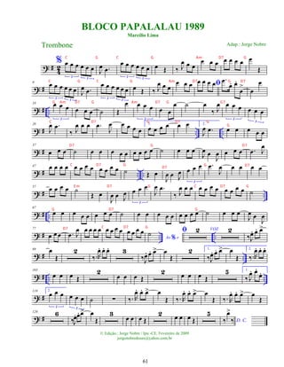 ? #
4
2
% œ œ œ œ œ œ
3 3
J
œ .
œ
œ œ œ œ œ œ
3 3
œ Œ ‰ J
œ œ œ
œ œ œ œ œ œ œ œ
Œ
? #
9 œ œ œ œ œ œ
3 3
J
œ .
œ
œ œ œ œ œ œ
3 3
œ Œ ‰ J
œ œ œ
œ œ œ ﬁ
œ œ œ œ .
œ
œ
. œ
.
œ
>
œ
œ
? # ..
18 œ œ œ
3
œ œ œ ˙ Œ
œ œ œ œ
3
œ œ
œ ˙ œ
‰ J
œ œ œ œ
3
œ œ œ
3
? # .. ..
28
J
œ .
œ
‰ J
œ œ œ .
œ
J
œ œ œ œ œ
1.
œ œ œ œ œ œ 2.
J
œ .
œ œ œ œ œ œ
? #
37
œ œ œ ˙ œ œ œ œ œ œ œ œ œ ˙ œ œ œ
J
œ œ
J
œ œ œ œ .
œ J
œ
? # .. ..
47 œ œ œ œ œ œ œ œ œ œ œ œ ˙ Œ œ
J
œ œ J
œ œ œ œ
3
.
œ
J
œ œ œ œ œ
? # ..
57 œ œ œ œ ˙
Œ œ
J
œ œ J
œ œ œ œ
3
J
œ .
œ
‰ J
œ œ œ œ œ œ œ œ œ œ œ ˙
? # ..
67
œ œ œ œ œ œ œ œ ˙ œ œ œ œ œ œ œ œ œ ˙ œ œ œ
J
œ œ
J
œ
? # .. ..
77
œ œ œ .
œ J
œ œ œ œ œ œ œ œ œ œ œ œ œ
Ao e
%
˙ ﬁ VOZ
2 2
‰J
œ
. œ
. œ
>
? # ..
89 œ
Œ
2
‰.R
œ
. œ
. œ
. 3
‰J
œ
. œ
. œ
> œ
Œ
2 1.
‰J
œ
. œ
. œ
> œ
Œ
2.
‰.R
œ
. œ
. œ
.
? # .. ..
103
œ œ œ Œ
2
œ œ œ Œ
2 œ œ œ Œ
5 1.
‰ J
œ
. œ
.
œ
.
? #
119 2.
œ œ œ
3
œ œ œ
3
˙ ∑ ‰. R
œ
. œ
. œ
> œ
Œ ‰. R
œ
. œ
. œ
> œ
Œ ‰. R
œ
. œ
. œ
> œ
Œ
? #
129 6
‰J
œ
.œ
. œ
> œ
Œ
3
œ œ œ Œ
2 œ œ œ Œ
5
D. C.
‰
œ
>
‰
BLOCO PAPALALAU 1989
Marcílio Lima
Trombone
© Edição.: Jorge Nobre / Ipu -CE. Fevereiro de 2009
jorgenobredosax@yahoo.com.br
Adap.: Jorge Nobre
61
C G C G Am D7 G
C G C G Am D7 G D7
G Am D7 G Am D7 G G7
C D7 G D7 G
G
D7 G D7
C D7 G G
D7
D7
E m D7 G C D7 G
G D7 G
D7 C D7 G
 