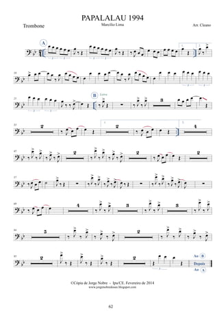 ? bb 4
2 .. ..
A œ œ œ œ œ œ
3 3
J
œ
‰ Œ
œ œ œ œ œ œ
3 3
J
œ
‰ Œ ‰ J
œ œ œ
œ œ œ œ œ œ œ
1.
œ
Œ
2.
J
œ
‰
œ
>
? bb
10
œ
> œ œ œ œ
‰ J
œ œ œ œ œ œ
œ œ œ œ œ œ
‰ J
œ œ œ œ œ œ
œ œ œ œ œ œ
3
œ œ œ
3
? bb ..
21
œ œ œ
3
œ œ œ
3
J
œ
‰ ‰ J
œ
> œ Œ
B
‰ J
œ
>
Œ
Letra
∑ ‰ J
œ
>
‰ J
œ
> 3 œ œ œ œ œ
Œ
~~~
? bb ..
33 2
‰ J
œ œ œ œ Œ
1.
2
‰ J
œ œ œ œ Œ
2.
4
? bb
45
‰ J
œ
>
‰ J
œ
>
‰ J
œ
>
‰ J
œ
> 2
‰ J
œ
>
‰ J
œ
>
‰ J
œ
>
‰ J
œ
> 2
‰ J
œ œ œ œ Œ
2
? bb
57
‰ J
œ œ œ ˙ J
œ
>
‰ Œ ∑ ‰ J
œ
>
‰ J
œ
>
‰ J
œ
>
‰ J
œ
>
J
œ ‰ Œ ∑ ‰ J
œ
>
‰ J
œ
>
‰ J
œ
>
‰ J
œ
>
J
œ ∑
? bb
69
‰ J
œ œ œ œ 4
‰ J
œ
>
‰ J
œ
> 3
‰ J
œ
>
‰ J
œ
> 3
‰ J
œ
>
‰ J
œ
>
? bb
84 5
‰ J
œ
>
‰ J
œ
>
‰ J
œ
>
‰ J
œ
> 2
‰ J
œ
>
‰ J
œ
>
‰ J
œ
>
‰ J
œ
>
? bb
95 2
J
œ
>
‰ Œ J
œ
>
‰ Œ J
œ
>
‰ Œ
2
Œ
œ œ
3
B
Ao
A
Depois
Ao
œ
Œ
©Cópia de Jorge Nobre - Ipu/CE. Fevereiro de 2014
www.jorgenobredosax.blogspot.com
PAPALALAU 1994
Marcílio Lima
Trombone Arr. Cleano
62
 