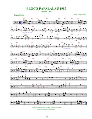 ?
bb 4
2 ..
œ œ œ œœœ
3 3
J
œ .
œ
œ œ œ œœœ
3 3
œ
Œ ‰ J
œ œ œ
œ œ œ œ œ œ œ œ
Œ
œ œ œ œœœ
3 3
? bb
10
J
œ .
œ
œ œ œ œ œ œ
3 3
œ
Œ ‰ J
œ œ œ
œ œ œ œ œ œ œ .
œ œ
. œ
.
œ
> œ œ œ œ œ œ œ
? bb
19 œ œ œ œ
J
œ .
œ ‰ J
œ œ œ
J
œ
‰ ‰ J
œ œ œ œ œ ˙ ‰ J
œ œ œ
œ œ œ œ œ œ œ
? bb
28
J
œ .
œ ‰ J
œ œ œ œ œ œ œ œ œ œ ˙
Œ
œ œ œ œ
3
œ œ œ ˙
? bb
37
‰ J
œ œ œ
œ œ œ œ œ œ œ œ
J
œ .
œ ‰ J
œ œ œ œ œ œ œ œ œ œ œ ˙ œ œ œ œ œ œ
3 3
? bb
46
J
œ .
œ
œ œ œ œ œ œ
3 3
œ
Œ ‰ J
œ œ œ
œ œ œ œ œ œ œ œ
Œ
œ œ œ œ œ œ
3 3
J
œ .
œ
?
bb
55 œ œ œ œ œ œ
3 3
œ
Œ ‰ J
œ œ œ
œ œ œ œ œ œ œ .
œ œ
. œ
.
œ
> VOZ
˙
2
‰. R
œ
. œ
. œ
.
? bb
65
œ œ
. œ
. œ
.
J
œ
>
‰ Œ ∑ Œ
œ œ œ
b ˙ ∑ ‰ J
œ
.
‰ J
œ
>
J
œ
‰ Œ
? bb
74 2
‰. R
œ
. œ
. œ
. œ
Œ
2
‰ J
œ
. œ
. œ
> ˙ 4
~
~
~
? bb
86
œ
> œ
> œ
> œ
> œ
.
Œ ∑ Œ
œ
^ œ
^
∑ Œ
œ
^ œ
^
∑ ˙ ˙
? bb ..
96
œ
. œ
. œ
.
J
œ
.
‰ ∑ Œ
œ
^ œ
^
∑ Œ
œ
^ œ
^
∑ ˙ ˙ œ
. œ
. œ
.
J
œ
.
‰
BLOCO PAPALALAU 1987
Marcílio Lima
Trombone
© Edição.: Jorge Nobre / Ipu -CE. Fevereiro de 2009
jorgenobredosax@yahoo.com.br
Adap.: Jorge Nobre
60
E b Bb E b Bb E b F7 Bb E b
Bb E b Bb E b F7 Bb F7 Bb
Cm F7 Bb Gm F
Bb C7 F7 Cm F7 Bb
Gm F7 Bb C7 F E b
Bb E b Bb Cm F7 Bb E b Bb
E b Bb Cm F7 Bb F7
 
