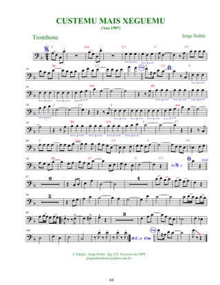 ? b 4
2
% œ œ œ
œ
.
∑
œ œ œ
œ
.
∑ œ œ œ
3
œ œ œ
3
J
œ .
œ œ ‰ J
œ œ œ œ œ
? b
10
œ œ œ œ œ œ œ œ œ œ œ œ œ œ œ œ Fim
œ œ ﬁ
œ
≈œ œ œ œ
‰ j
œ œ œ œ
3
?
b
18
œ œ œ
3
œ œ œ
3
œ œ œ
3
œ œ ˙ ˙ Œ ‰ J
œ œ œ œ
3
œ œ œ
3
œ œ œ
3
? b
28
œ œ œ
3
˙ ˙ œ Œ Œ ‰ j
œ œ œ œ
3
œ œ œ
3
œ œ œ
3
œ œ œ
3
œ œ ˙
? b
39
˙ Œ ‰ J
œ œ œ œ
3
œ œ œ
3
œ œ œ
3
œ œ œ
3
˙ ˙ œ
Œ Œ ‰ j
œ
?
b
49
œ œ œ œ œ œ œ œ
J
œ œ
J
œ œ œ œ œ
J
œ œ J
œ œ œ œ œ ˙ œ œ œ œ œ
b œ œ
?
b
58
œ œ œ œ œ œ œ œ œ œ œ œ
œ œ
J
œ œ
J
œ ˙ Ao e
%
œ Œ
ﬁ VOZ
œ
Œ
? b
67 6
Œ œ œ œ œ ˙ ˙
4 œ œ œ œ œ œ œ œ œ Œ
? b
84 5
Œ œ œ œ œ ˙ œ œ ˙ œ œ ˙ ˙ œ œ œ œ œ œ
? b
98
œ œœœ œœ
J
œ
.
‰ ‰J
œ
> œ œ
#> œ
^
Œ
3
œ œ œ œ œ œ œ ˙
b œ œ
b
? b
109
˙ œ œ ˙ ˙ ‰ J
œ
.
‰ J
œ
.
D.C. e Fim
‰ J
œ
.
‰ J
œ
. Fim œ
≈œ œ œ ˙ J
œ
‰ Œ
~~~
CUSTEMU MAIS XEGUEMU
(Ano 1987)
Trombone
© Edição.: Jorge Nobre / Ipu -CE. Fevereiro de 2009
jorgenobredosax@yahoo.com.br
Jorge Nobre
64
F Gm C7 F F7
Bb C7 F C7 F
Am Bb
C C7 F Am
Bb Gm C C7
F Gm C7 F F7
Bb C7 F C7
 