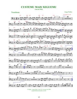 ?
bbb 4
2 Œ œ
. œ
. œ
. œ
. œ
>
J
œ
.
‰ œ
. œ
. œ
. œ
. œ
>
J
œ
.
‰ œ
. œ
. œ
. œ
. œ
> ˙ ˙ VOCAL 14
?
bbb
23
J
œ
.
‰ ‰ J
œ œ ‰ J
œ
œ œ œ
. œ
. œ œ œ
. œ
. œ œ œ
. œ œ
‰ J
œ
œ œ œ
. œ
. œ œ œ
. œ
. œ œ œ
. œ
. œ ‰ J
œ
? bbb ..
33
œ œ œ œ ˙ œ œ œ œ œ
‰ J
œ œ œ œ
n . œ
. œ œ œ œ œ œ
n œ
J
œ œ œ œ .
œ
J
œ œ œ œ œ
?
bbb
43
˙ œ ‰ J
œ .
œ
J
œ œ œ œ ˙ œ œ œ œ œ œ œ œ œ œ œ œ œ œ œ œ œ œ œ œ
? bb
b
54
œ œ œ ˙ œ ‰ J
œ œ œ œ œ œ œ œ œ J
œ .
œ œ œ œ œ œ œ œ œ œ œ œ œ
J
œ .
œ œ œ œ œ
?
bbb ..
65
œ œ
n œ œ œ œ
n œ œ œ œ œ
3
œ œ œ
3
J
œ .
œ
n ˙
Œ œ œ œ œ œ œ ˙
1.
œ œ œ œ
? bb
b
75 2.
˙
VOCAL 14
J
œ
.
‰ ‰ J
œ œ ‰ J
œ
œ œ œ
. œ
. œ œ œ
. œ
. œ œ œ
. œ œ ‰ J
œ
œ œ œ
. œ
.
? bbb
97 œ œ œ
. œ
. œ œ œ
. œ
. œ ‰ J
œ œ œ œ œ ˙ œ œ œ œ œ
‰ J
œ œ œ œ
n . œ
. œ œ œ œ
? bbb ..
106 œ œ
n
œ VOZ
˙
‰. R
œ
. œ
. œ
.
∑ ‰. R
œ
. œ
. œ
.
∑
˙ ˙ J
œ
. œ
^
‰
3
? bbb
118
Œ œ
. œ
. œ œ 2
‰. R
œ
. œ
. œ
> œ
Œ
2
Œ
œ
. œ
.
3
œ
. œ
. œ
.
3
˙ ∑
?
bbb ..
130
Œ ‰ J
œ
> œ œ œ
3
œ
Œ
3
Œ œ
. œ
. œ
. œ
. œ
>
J
œ
.
‰ Œ ∑
1.
‰
œ
^
‰ ∑
? bb
b
142 2.
Œ œ
. œ
. œ
. œ
. œ
>
J
œ
.
‰ œ
. œ
. œ
. œ
. œ
>
J
œ
.
‰ œ
. œ
. œ
. œ
. œ
> œ
.
≈ œ
. œ
^ œ
^
CUSTEMU MAIS XEGUEMU
(Ano de 1992)
Trombone
© Edição.: Jorge Nobre / Ipu -CE. Fevereiro de 2009
jorgenobredosax@yahoo.com.br
Jorge Nobre
65
G7 Ab G7 Ab G7 Cm
Cm G7 Cm Fm Bb7 E b
Fm Ab G G7 Cm
E b Ab Bb Cm Cm E b Ab
Bb Cm Bb E b G7 Cm
Fm Cm G7 G7 Ab G7 Cm
Cm Bb G7 Cm
 