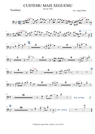 ? bb 4
2 .. .
œ œœœ œ œ
œœœ .
œ œ œ œ
J
œ œ
. œ œ .
œ œ .
œ œ .
œ œ .
œ
# œ œ
. œ
# . œœœœ œ œ
.
‰
J
œ
? bb ..
9
.
œ œ œ œ œ œ œ œ œ .
œ œ œ œ
‰ J
œ œ œ œ œ œ œ
.
≈œ œ œ œ *
œ œ œ
# œ
1.
‰
œ
>
J
œ
.
? bb
17 2.
‰ œ
>
J
œ
>
J
œ .
œ
> % 2
‰ J
œ
> œ
> œ
> .
œ
‰
2
‰ J
œ
> œ
> œ
> .
œ
‰
? bb
27 2
Œ ‰ J
œ
> ˙ 2
Œ ‰ œ
. œ
. œ
. œ
. œ
.
J
œ
.
‰
2
‰
J
œ
>œ
>œ
>
J
œ .
œ
>
? bb
39 2
Œ
œ
. œ
n ˙ 2
Œ œ œ œ œ J
œ
.
‰ ∑

∑
? bb #
49
‰ J
œ œ
n œ œ J
œ œ
>
J
œ 3
‰ J
œ œ œ 3
‰ J
œ œ
# œ
.
‰
œ
>
‰
? # bb
60 15
‰ J
œ
. œ
. œ
b .
D.S. al Coda
J
œ œ
>
‰
? bb
78  46
‰ œ
>
J
œ
>
D.C. al Fine
œ œ
>
‰
J
œ ∑
U̇
©Edição de Jorge Nobre - Ipu/CE., Fev de 2019
CUSTEMU MAIS XEGUEMU
Ano de 1991
Trombone Arr.: Jorge Nobre
 