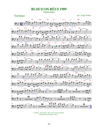 ?
bb 4
2 .. ‰ J
œ œ œ œ œ œ
3
œ
b œ œ
3
œ œ œ œ œ œ œ œ œ œ
3
œ œ œ
3
˙
b ‰ J
œ œ œ
? bb
10
œ œ œ
3
œ
b œ œ
3
œ œ œ œ œ œ œ œ œ œ
3
œ œ œ
3
Fim
J
œ
‰ Œ Œ œ
˙ ˙
?
bb
20
Œ
œ œ
3
œ œ œ
3
˙ œ Œ
œ œ œ
J
œ œ J
œ ˙ œ
Œ
œ œ œ
J
œ œ J
œ ˙
?
bb
31 œ
‰ J
œ
J
œ œ
J
œ œ œ œ œ
J
œ .
œ œ
Œ œ œ œ œ œ œ
J
œ .
œ œ œ œ œ ˙
?
bb
41
œ œ œ œ ˙ ˙
n œ œ œ œ œ œ
J
œ .
œ œ œ œ œ ˙ œ œ œ œ œ œ œ
. œ
.
? bb
51
œ
. œ
. œ
. œ
. ˙ ˙
Œ
œ œ
3
œ œ œ
3
˙ ˙
Œ
œ œ
3
œ œ œ
3
J
œ .
œ ˙
?
bb
62
‰ J
œ œ œ œ œ œ œ œ œ ˙
œ œ œ œ œ œ œ œ ˙ ˙
Œ
œ œ
3
œ œ œ
3
˙
? bb
73 ˙
Œ
œ œ
3
œ œ œ
3
J
œ .
œ ˙
‰ J
œ œ œ œ œ œ œ œ œ
‰ J
œ œ œ œ œ œ
3
?
bb
83
œ
b œ œ
3
œ œ œ œ œ œ œ œ œ œ
3
œ œ œ
3
˙
b
‰ J
œ œ œ œ œ œ
3
œ
b œ œ
3
œ œ œ
? bb
93
œ œ œ œ œ œ œ
3
œ œ œ
3
J
œ
‰ Œ
VOZ
∑ ‰. R
œ
. œ
. œ
. œ
.
‰
œ
.
‰
2
‰. R
œ
. œ
. œ
.
?
bb
103
œ Œ
18
Œ
œ
n œ
3
œ
n œ œ
3
˙
3
‰. R
œ
. œ
. œ
.
∑ Œ œ
. œ
.
? bb ..
131
œ
. œ
. œ
. œ
. ˙ œ
Œ
12 œ œ œ œ œ œ œ œ ˙ œ
Œ
11
BLOCO OS RÉUS 1989
Vilamar Santos
Trombone
© Edição.: Jorge Nobre / Ipu -CE. Fevereiro de 2009
jorgenobredosax@yahoo.com.br
Arr.: Jorge Nobre
68
E b E bm Bb G7 Cm F Bb7
E b E bm Bb G7 Cm F7 Bb F Bb
G Cm Cm F7 Bb Cm F7 Bb
Cm F7 Bb Bb7 E b E bm Bb G Cm
F Bb Bb7 E b E bm Bb G Cm F Bb
F7 Bb Cm F7
F7 Bb F7 Bb Cm
F7 Bb Bb7 E b
E bm Bb G7 Cm F7 Bb7 E b E bm Bb G7
Cm F7 Bb
 
