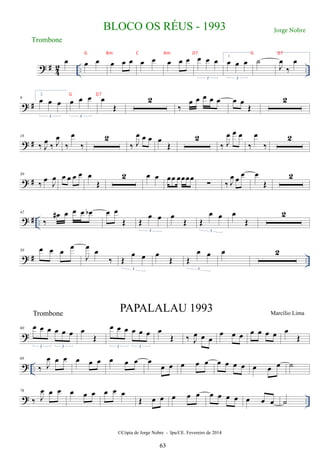 ? # 4
2 .. ..
œ œ œ œ œ œ œ œ œ œ œ œ œ œ
3
1.
œ œ œ
3
˙
J
œ
‰
œ
? #
9
2.
œ œ œ
3
œ œ œ
3
œ
Œ
2
‰
œ œ œ œ œ œ œ
Œ
2
? #
18
‰ J
œ ‰ J
œ
‰
œ
‰
2
‰ J
œ œ œ œ
Œ
2
‰ J
œ œ œ
‰
œ
‰
2
? #
30
‰
œ J
œ œ œ œ œ œ
Œ
2 œ œ œœ œœœœ
∑ ‰ J
œ œ œ œ
Œ
2
? # ..
42
‰
œ
# œ œ œ œ
b œ œ
Œ Œ
œ œ
3
œ
Œ Œ
œ œ
3
œ
Œ
2
? # ..
50 œ œ œ œ
J
œ œ
‰ Œ
œ œ
3
œ
Œ Œ
œ œ
3
œ 2
?
60 œ œ œ œ œ œ
3 3
œ
Œ
œ œ œ œ œ œ
3 3
œ
Œ ‰ J
œ œ œ
œ œ œ œ œ œ œ œ
Œ
? ..
68
‰ J
œ œ œ œ œ œ œ œ œ œ
œ œ œ œ œ œ œ œ œ œ œ œ ˙
? ..
76
‰ J
œ œ œ œ œ œ œ œ œ
Œ œ œ œ œ œ œ œ œ œ œ œ œ ˙
BLOCO OS RÉUS - 1993
©Cópia de Jorge Nobre - Ipu/CE. Fevereiro de 2014
Trombone
Trombone
PAPALALAU 1993 Marcílio Lima
63
Jorge Nobre
G Bm C Am D7 G D7
G D7
 