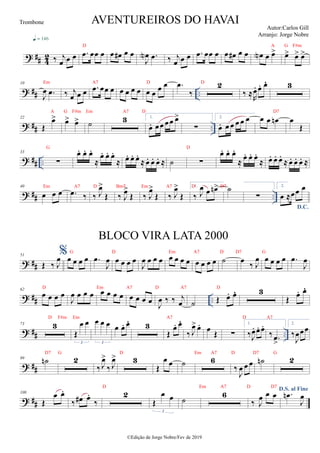 ? ## 4
2 ‰ j
œ œ œ
q = 146
.
œ œœ œ œ œ
# œ œ
J
œ
N .
œ ‰ j
œ œ œ .
œ œœ œ œ œ
# œ œ œ
N œ œ
> œ
> œ
> œ
>
? ## ..
10
J
œ .
œ ‰ j
œ œ œ .
œ œœ œ œ œ œ œ œ œ œ œ .
œ
‰
2
‰ ≈R
œ
. œ
. œ
 3
? ## ..
22
Œ
œ
> œ
> œ
> ˙ 3 1.
œ
. œœ œœ œ
>
∑
2.
œ
. œ œ œ œ œ œ œ œ
n œ
Œ
? ## ..
33
∑
œ
. œ
. œ
.
≈
œ
. œ
. œ
.
≈ œ
. œ
. œ
.
≈ œ
. œ
. œ
. ≈ ˙ ∑
œ
. œ
. œ
.
≈ œ
. œ
. œ
.
≈ œ
. œ
. œ
.
≈ œ
. œ
. œ
. ≈
? ## ..
40
œ œ œ .
œ ‰ ‰ J
œ
>
Œ ‰ J
œ
>
Œ ‰ J
œ
>
Œ ‰ J
œ
>
Œ
1.
‰ J
œ œ œ
n> ˙
∑
2.
D.C.
œ ≈œœ œ
? ##
51
Œ ‰ J
œ%œ œ œ œ .
œ
J
œ œ œ œ œ
J
œ œ œ œ œ œ œ œ œ œ œ œ ˙ œ ‰ J
œ œ œ œ œ .
œ
J
œ
? ## ..
62
œ œ œ œ
J
œ œ œ œ œ œ œ œ œ œ œ œ
J
œ ‰ ‰ j
œ ˙ Œ œ
. œ
 3
Œ œ
. œ

? ## ..
73 3
Œ
œ œ
3
œ œ œ
3
œ œ
. œ
 3
Œ
œ
. œ

‰ J
œ
> œ
. œ
Œ ∑
1.
‰J
œ
. œ
. œ
.
‰ .
œ
>
2.
‰
J
œœœ
? ##
89 ˙
n 2
‰ J
œ
>
‰ J
œ
> 3
Œ
œ œ ˙ 6
‰
J
œ œ œ ˙
n 2
? ##
108
Œ
œ œ
.
‰ œ
# œ
.
‰
2
Œ
œ œ
3
˙
6
‰ J
œ œ œ
D.S. al Fine
.
œ
n
J
œ
AVENTUREIROS DO HAVAI
Autor:Carlos Gill
Arranjo: Jorge Nobre
©Edição de Jorge Nobre/Fev de 2019
Trombone
BLOCO VIRA LATA 2000
D7
G D
Em A7 D Bm7 Em A7 D D7
G D Em A7 D D7 G
D Em A7 D A7 D
D F#m Em A7 D A7
D7 G D Em A7 D D7 G
D Em A7 D D7
D A G F#m
Em A7 D D
A G F#m Em A7 D
 