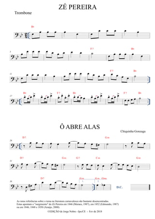 ?
bb 4
2 .. œ œ œ œ
Bb
œ œ œ
œ œ œ œ œ
? bb
5
œ œ œ œ œ œ œ œ œ œ ˙
F7
œ œ œ œ œ œ
Bb
?
bb ..
11
œ
œ œ œ œ œ œ
œ œ œ œ œ œ œ œ œ œ œ
F7
˙
Bb
?
bb .. ..
17 œ
.
œ œ œ
>
Bb
œ
.
œ œ œ
>
œ
. œ
.
œ
. œ
.
F7
œ
. œ œ œ
Bb
œ
.
œ œ œ
> œ
.
œ œ œ
>
œ œ œ œ
F7
˙
Bb
? bb ..
26
‰ J
œ œ œ
D7
J
œ œ J
œ œ œ œ œ
# ˙
Gm
‰ J
œ œ œ
?
bb
31
J
œ œ J
œ
D7
œ œ œ œ
# ˙
Gm
‰ J
œ œ œ
G7
J
œ œ J
œ
Cm
œ œ œ œ ˙
Gm
? bb ..
38
‰
J
œ œ
# œ œ œ œ
D7
œ œ œ œ 1.
˙
Gm
2.
œ œ
b
Gm Gbm
D.C.
ZÉ PEREIRA
©EDIÇÃO de Jorge Nobre - Ipu/CE - Fev de 2018
Trombone
Ô ABRE ALAS
Chiquinha Gonzaga
As raras referências sobre o tema na literatura carnavalesca são bastante desencontradas.
Estas apontam o "surgimento" do Zé Pereira em 1846 (Moraes, 1987), em 1852 (Edmundo, 1987)
ou em 1846, 1848 e 1850 (Araújo, 2000).
 