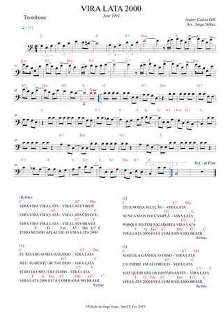 ? 4
2 œ œ œ
3
C
q = 142
œ œ œ
3
œ œ œ
# ˙
A
œ œ œ
3
œ œ œ
3
A7
˙
Dm
œ
‰
œœ œ œ œ œ
>
F
œ œ œ œ
>
G
?
11
œœ œœ
œ
Em
œ œ œ œ
>
A7
J
œ œ œœ
Dm
œ œ œ œ
G7
˙
C
œ
‰
œœ
C7
œ œ œ
œ
>
F
œ œ œ œ
>
G
œœ œœ
œ
Em
? ..
20
œ œ œ œ
>
A7
œ œ œ
œ
Dm
œ œ œ
G7
Voz
˙
Œ
œ œ
C
œ œ œ œ
C
œ œ
œ œ œ œ œ œ
A7
Œ
œ œ
Dm
œ œ œ œ œ œ œ œ
G7
?
30
œ œ œ œ Œ
œ œ
C
œ œ œ œ œ œ œ œ œ œ œ
b œ
C7
œ œ œ
F
œ œ œ œ
F G
œ
œ œ œ
C A7
œ œ œ œ
Dm G7
œ
œ œ
C
?
40
œ œ œ œ œ œ
Œ œ œ œ
A7
œ œ
œ œ
Dm
œ œ œ œ œ œ
Œ
G7
œ œ œ œ œ
œ œ
C
œ œ œ œ œ œ
Œ
? ..
50
œ œ
b œ
C7
œ œ œ œ
F
œ œ œ œ
F G7
œ
œ œ œ
C A7
œ œ œ œ
Dm G7
1, 2.
œ
œ œ
C
3.
˙
D.C. al Fine
∑
VIRA LATA 2000
Ano 1992
Autor: Carlos Gill
Arr.: Jorge Nobre
©Edição de Jorge Jorge - Ipu/CE Fev 2019
Trombone
(Refrão)
C A7 Dm
VIRA VIRA VIRA LATA – VIRA LATA VIROU
G7 C
VIRA VIRA VIRA LATA – VIRA LATA CHEGOU
C7 F
VIRA VIRA VIRA LATA – VIRA LATA BRASIL
F G Em A7 Dm G7 C
TODO MUNDO APLAUDIU O VIRA LATA 2000
(1)
C A7 Dm
EU RECEBO O MEU SALÁRIO – VIRA LATA
G7 C
MEU AUMENTO DE SALÁRIO – VIRA LATA
C7 F
TODO DIA MEU CRUZEIRO – VIRA LATA
F G Em A7 Dm G7 C
VIRA LATA 2000 ESTÁ COM RAIVA DO BRASIL
Refrão
(2)
C A7 Dm
ESTA NOSSA SELEÇÃO – VIRA LATA
G7 C
NUNCA MAIS FOI CAMPEÃ – VIRA LATA
C7 F
PORQUE SÓ TEM JOGADORES VIRA LATA
F G Em A7 Dm G7 C
VIRA LATA 2000 ESTÁ COM RAIVA DO BRASIL
Refrão
(3)
C A7 Dm
MAGUILA GANHOU O OSSO – VIRA LATA
G7 C
E O POBRE EM ALVOROÇO – VIRA LATA
C7 F
MAS QUEM SÃO OS GOVERNANTES – VIRA LATA
F G Em A7 Dm G7 C
VIRA LATA 2000 ESTÁ COM RAIVA DO BRASIL
Refrão
 