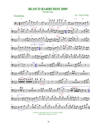 ?
b 4
2
bbbb
œ œ œ
3
œ œ œ
3
˙ œ Œ
œ œ œ
3
œ œ œ
3
.
œ
J
œ œ œ œ
3
œ œ œ
3
? bb
bb ..
10 œ œ œ œ
‰ J
œ
.
J
œ
‰ ‰ J
œ
.
J
œ
‰ ‰ J
œ
. œ œ
. œ œ
.
J
œ œ œ œ œ œ œ
œ ˙
‰ J
œ œ œ
? bb
bb
19
˙
‰ J
œ œ œ œ œ œ
3
œ œ œ
3
œ œ œ œ œ œ œ
œ
J
œ .
œ œ œ œ œ ˙
‰ J
œ œ œ
?
bbbb ..
29
œ œ œ
3
œ œ œ
3
1.
œ œ œ œ
2.
˙ ‰ J
œ œ œ œ œ œ
3
œ œ œ
J
œ .
œ œ œ œ œ œ œ œ
? bbbb
39
œ œ œ œ
J
œ .
œ
‰ J
œ œ œ œ œ œ œ œ œ œ œ
‰ J
œ œ œ
‰ J
œ œ œ
‰ J
œ œ œ œ œ
? bbbb ..
48
˙ ˙
VOZ
∑
7
‰ J
œ
. œ
. œ
.
‰
œ œ
Œ
6
œ
. œ
. œ
. œ
.
∑
? bb
bb
68
‰ J
œ
. œ
. œ
> œ
Œ ‰ J
œ
. œ
. œ
> œ
Œ ‰ J
œ
. œ
. œ
> œ
Œ ‰ J
œ
. œ
. œ
.
‰
œ œ
Œ
6
? bb
bb
82 œ œ
n œ œ œ œ œ œ œ
. œ
.
‰ J
œ
> ˙
∑ ‰ J
œ
. œ
. œ
. ˙ 2
‰ J
œ
. œ
. œ
.
? bb
bb ..
91
‰
œ œ
Œ
3
‰
œ
. œ
.
‰ ‰
œ
. œ
.
‰ ‰ J
œ
. œ
. ˙
‰
œ œ œ œ œ œ
1.
J
œ ‰ Œ
?
bbbb
101 2.
œ ‰ J
œ œ œ œ
3
œ œ œ
3
œ œ œ œ
‰ J
œ
.
J
œ
‰ ‰ J
œ
.
J
œ
‰ ‰ J
œ
. œ œ
. œ œ
. ˙
‰ J
œ œ œ
? bbbb
111
œ œ œ
3
œ œ œ œ
‰ J
œ
.
J
œ
‰ ‰ J
œ
.
J
œ
‰ ‰ J
œ
. œ œ
. œ œ
. œ
. œ
. œ
. œ
.
BLOCO BARBUDIM 2009
Marcílio Lima
Trombone
© Edição.: Jorge Nobre / Ipu -CE. Fevereiro de 2009
jorgenobredosax@yahoo.com.br
Arr.: Jorge Nobre
59
F C7 F Fm E b
Ab C7 C7 Fm Fm Bbm
Fm C7 Fm Bbm Fm
C7 Fm Fm E b Ab C7
Fm E b Ab C7
Fm
 