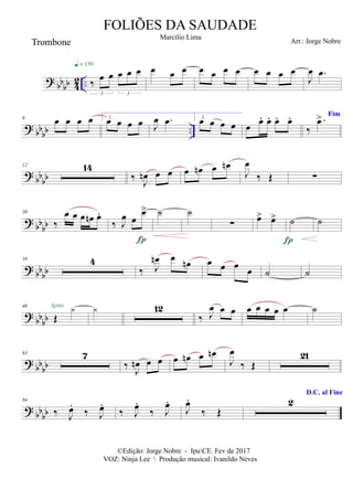 ?
bb
bb 4
2 .. ‰
œ œ œ œ œ
3 3
q = 150
œ œ œ œ œ œ œ œ œ œ œ
J
œ .
œ
? bb
bb ..
6 œ œ œ œ 1.
œ œ œ œ J
œ .
œ 2.
œ œ œ œ œ œ
. œ
. œ
. œ
.
‰
>.
œ
? bbbb
12 14
‰
J
œ
n œ œ œ œ
n œ œ
n
J
œ
‰ Œ ∑
? bbbb
30
‰
œ œ œ œ
n œ
.
‰ J
œ œ
œ
>

˙ ˙
∑ œ
> œ
> ˙

˙
?
bbbb
38 4
‰ J
œ
n œ œ
n œ œ œ
œ ˙ ˙
?
bb
bb
46
Œ

Apito  12
‰ J
œ œ œ œ œ œ œ œ ˙
? bb
bb
63 7
‰
J
œ
n œ œ œ œ
n œ œ
n
J
œ
‰ Œ
21
?
bbbb
94
‰ J
œ
.
‰ J
œ
.
‰ J
œ
.
‰ J
œ
.
J
œ
.
‰ Œ
D.C. al Fine
2
©Edição: Jorge Nobre - IpuCE. Fev de 2017
VOZ: Ninja Lee  Produção musical: Ivanildo Neves
FOLIÕES DA SAUDADE
Marcílio Lima
Trombone Arr.: Jorge Nobre
Fim
 
