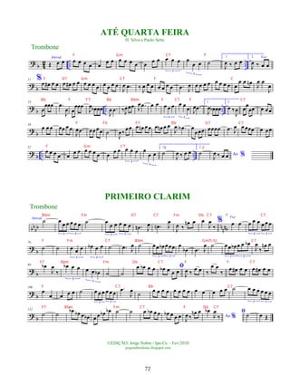 ? b 4
2 .. ..
Introd.
Œ œ œ œ œ œ œ œ
œ œ œ œ œ œ œ
œ œ œ œ œ
3
œ
œ œ
3
˙
1.
J
œ ‰ œ œ
2. Voz
J
œ ‰ œ œ
?
b
11 %œ œ
# œ œ œ œ
# œ œ œ œ œ œ œ œ œ œ
J
œ .
œ ‰
J
œ œ œ œ œ œ œ .
œ J
œ œ œ œ œ œ œ œ œ œ
œ œ œ
n
J
œ œ
J
œ
?
b .. ..
23
œ
œœœ .
œ
J
œ œ
œœœ
J
œ œ
b œœ
J
œ .
œ ‰J
œœœ J
œ .
œ œ œ œ œ œ
3
œ œ
œ
3
J
œ .
œ
1.
J
œ œ
b œœ
2.
œ ‰
J
œ œ
œ
œœ œ œ œ
?
b
38
œ œ œ œœ œ œ
J
œ .
œ œœœœ ˙
J
œ‰
œœ œ œ
n œ œ œ œ
n œ œ
J
œ .
œ
A œ
œœœ œœœœ .
œ J
œ œ œœœ œ œœ
?
b .. ..
52
œ œ œ œ œ
œ œ œ œ œ œ œ
œ œ œ œ œ
3
œ
œ œ
3
1.
˙
J
œ ‰ œ œ
2.
˙ Ao %
J
œ ‰ œ œ
bb
bb nnnb
Introd.
˙ œ
œ œ œ œ œ
3 3
˙ œ
œ œ œ œ œ
3 3
.
œ
n J
œ .
œ
n J
œ
J
œ ‰
œ
n œ œ
J
œ
‰
% Voz
œ œ œ œ œ œ œ œ
3 3
?
b
76
˙ ˙ œ œ œ
3
œ
b œ œ
3
˙ .
œ J
œ ˙ œœ œ
b œœœ
3 3
œ
œ
b .
œ J
œ ˙ œœ œ
b œ œ œ
b
3 3
J
œ
‰
œ
n œ
?
b
89 œ
b
J
œ
‰
œ
b œ œ
3
œ œ œ
b
3
˙ ˙
œ œ
b œ œ ﬁ
œ
b œ œ œ
J
œ ‰
œ œ ‰
œ œ
‰
œ œ
# œ œ œ œ
# œ œ
?
b
100
œ
œ œ œ œ ˙ œ œ œ œ œ œ
3 3
.
œ
J
œ
˙
œ œ œ œ œ œ œ œ œ œ œ œ œ ˙ œ œ œ œ œ œ
3 3
?
b
112
˙ ˙
œ
b œ
b œ œ
b œ œ œ
b œ
b ˙ ˙ œ œ
b œ œ œ
b œ œ œ
J
œ ‰
œ
n œ
Ao %
œ
b
J
œ
‰
ﬁ˙ œ Œ
Trombone
©EDIÇÃO: Jorge Nobre / Ipu-Ce. - Fev/2010
jorgenobredosax.blogspot.com
ATÉ QUARTA FEIRA
H. Silva e Paulo Sette
PRIMEIRO CLARIM
Trombone
72
F Gm C7 F
F D7 Gm C7 F C
Bb F F7 Bb Bbm F C7 F C7
F F6 F7 Bb G7 C7
F Gm C7 F F
Bbm Fm D7 C7 Fm Db C7 F C7
F Fm C7 Bbm Gm7(-5) C7
F7 Bbm Fm Db C7 F F C7
F C7 Bb C7
F7 Bbm Fm C7 F Db C7
 