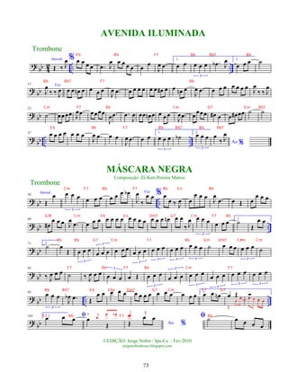 ?
bb 4
2 .. ..
Introd.
Œ ‰ J
œ % œ œ œ œ .
œ J
œ œ œ œ œ œ
œ
J
œ .
œ
1.
œ œ œ œ œ
3
.
œ
b J
œ 2.
œ œ œ ˙
?
bb
12 Voz
J
œ
‰ ‰ J
œ œ œ œ
n œ œ œ œ
J
œ .
œ œ œ œ œ œ œ œ
# œ œ œ
n œ
J
œ .
œ œ œ œ œ œ œ œ
J
œ
‰ ‰ J
œ
?
bb
23
˙ œœœœ J
œ .
œ œœœœ
J
œ .
œ .
œ
J
œ œœ œ
n œ œ œ œ
J
œ .
œ œ
œœœ œ
# œ œ œ
# œœ ˙ ˙
?
bb .. ..
37 œ œ œ œ œ œ œ
J
œ .
œ œ œ
J
œ .
œ œ œ
1.
œ œ œ
3
˙
b
2.
œ œ œ
3
Ao %
œ
‰ J
œ
?
bb ..
50
Introd.
Œ
œ œ œ œ
3
œ œ œ œ œ œ œ
b Voz
J
œ
‰
œ œ % œ
œ ‰ J
œ œ
œ œ œ
J
œ
.
œ œ Œ œ
œ œ œ
?
bb ..
60
œ
#
œ œ œ J
œ
.
œ œ œ œ œ œ œ œ œ œ œ œ œ œ œ œ
n œ œ
‰ J
œ œ œ œ
3
œ œ œ 1.
˙
Œ
œ œ
?
bb
71 2.
˙ œ
Œ œ œ œ
3
œ œ œ
3
œ œ œ
œ œ œ
3
œ œ œ
3
œ œ œ
3
œ œ œ
3
˙ œ œ œ œ œ œ
3
˙
?
bb
84
‰ J
œ œ œ ˙ ‰ J
œ œ œ œ œ œ
3
œ Œ œ œ œ
3
œ œ œ
3
œ œ œ
3
œ œ œ
3
œ œ œ
3
œ œ œ
3
?
bb .. ..
95 œ œ œ
3
J
œ
b .
œ Œ
œ œ œ œ œ œ œ œ œ œ œ œ œ œ œ 1.
œ œ œ
n œ Œ
Œ
œ
œ
Ó
œ œ œ œ
?
bb
105 2. ﬁ
œ œ œ œ
Œ
‰ j
œ
œ œ
b
Ao %
Œ
œ œ
œ Œ
ﬁ ˙ œ œ œ œ
Trombone
©EDIÇÃO: Jorge Nobre / Ipu-Ce. - Fev/2010
jorgenobredosax.blogspot.com
AVENIDA ILUMINADA
MÁSCARA NEGRA
Composição: Zé Keti-Pereira Mattos
Trombone
73
E b Bb F7 Bb Bb7 Bb
Bb Bb7 F7 Bb
Cm F7 Bb Cm D7 Gm Bb7
E b Bb F7 Bb Bb7 Bb Bb7
Cm F7 Bb F7 Bb E o Bb
G/B Cm E b E o Dm7 G7 Cm F7 Bb
Bb Bb G7 Cm F7 Bb Gm Dm7 C#m Cm
F7 Bb F7 Bb Cm F7
Bb Bb7 E b E bo Dm7 G7 Cm F7 G7
F7 Bb F7 Bb
 