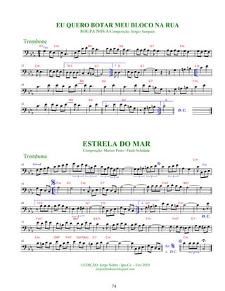 ?
bbb 4
2
Voz
œ œ œ
J
œ .
œ œ œ œ œ
J
œ .
œ œ œ œ œ
J
œ .
œ œ œ œ œ
J
œ .
œ œ œ œ œ
J
œ .
œ œ œ œ œ
?
bbb .. ..
12
J
œ .
œ œ œ œ œ
1.
œ œ œ œ œ œ œ
n ˙
2.
J
œ .
œ œ œ œ œ ˙ œ Œ Œ œ œ
n œ
n œ œ
?
bb
b
24 .
œ
J
œ œ œ œ œ
J
œ .
œ œ œ .
œ
J
œ œ œ œ
n œ ‰ J
œ œ
n œ
n œ œ
?
bb
b ..
32 .
œ J
œ œ œ œ œ
J
œ .
œ œ œ 1. .
œ J
œ œ œ œ
n œ ‰ J
œ œ
n œ
n 2.
D. C.
˙
?
bb
b
44 Introd.
œ œ œ œ œ œ œ œ œ œ œ œ œ
n œ
3 3
œ œ œ œœ œ
3 3
˙
*
œ œ œ
n œ
n œ œ
3 3
œ œ œ œ
3
œ œ
Voz
J
œ
œ œ œ
?
bbb ..
53
œ œ œ œ
% ˙ ˙ ‰
j
œ œ œ œ œ œ œ
˙ ˙
J
œ œ œ œ œ œ œ œ ˙ ˙
?
bb
b ..
64 1.
‰
œ œ œ œ œ œ œ œ œ œ
#
3
˙
J
œ
œ œ œ œ œ œ œ
2.
‰ J
œ œ
n œ
n œ œ œ œ
n ˙
D. C.
œ
‰ J
œ
?
bbb
74 œ œ œ œ œ œ
n œ œ œ œ œ œ œ
‰ J
œ œ œ œ œ œ œ œ œ ˙ .
œ
J
œ œ œ œ
n œ œ œ œ
# œ
?
bb
b
84
œ œ
n œ œ œ
œ œ œ œ œ œ œ
n œ œ ˙ ˙
J
œ
œ œ œ Ao %
e D.C.
œ œ œ œ
* œ œ œ œ
3
˙
U
Trombone
©EDIÇÃO: Jorge Nobre / Ipu-Ce. - Fev/2010
jorgenobredosax.blogspot.com
ESTRELA DO MAR
Composição: Marino Pinto / Paulo Soledade
EU QUERO BOTAR MEU BLOCO NA RUA
ROUPA NOVA-Composição: Sérgio Sampaio
Trombone
74
G7 Cm Bb Ab G7 Fm
Cm D7 G7 D G7 Cm
Bb Ab G7 Cm
Bb Ab G7 G
Cm
Fm G7 Cm C7 Fm7 Bb7
E b G7 Cm G7 Cm
Fm7 Bb7 E b7+ Cm Fm7 G7
Cm G#7 Fm7 Dm7(b5) G7 Cm Cm
 