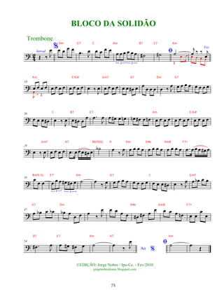 ? 4
2Introd.
Œ ‰ J
œ %œ œ œ œ
.
œ J
œ œ œ œ œ
œ œ œ œ œ œ
3 3
˙
# ﬁ
˙
# ˙
Œ
.
œ œ
Voz
j
œ ‰ ‰ j
œ
œ œ œ œ
?
10
œ œ œ œ
J
œ
‰ Œ
œ œ œ œ œ œ œ œ œ ‰
J
œ œ œ œ œ œ œ œ
# œ œ œ œ œ œ ‰ J
œ œ œ œ œ œ œ œ œ
?
20
œ œ œ œ
# œ ‰
J
œ œ œ
# œ œ .
œ
J
œ œ œ
# œ œ
n œ
n œ
# œ œ
n œ œ œ œ œ œ œ œ œ œ œ œ
?
29
œ ‰ J
œ œ œ œ œ .
œ œ œœ œ
# œ
˙
b œ ‰ J
œ œ œ œ œ œ œ œ œ œ œ œ œ .
œ œ œœ œ
# œ
?
38 œ
œ œ œ œ œ œ
# œ
# œ
3 3
˙ œ
‰ J
œ œ œ œ œ œ œ œ œ œ œ œ œ
# œ ‰ J
œ œ œ
b œ œ
?
47
œ œ
b œ œ
b œ
b œ
œ œ œ
‰ J
œ œ œ œ œ œ
# œ
# œ œ œ œ œ œ
n œ œ
œ
œ
?
54
.
œ
# J
œ œ œ
# œ
# œ ˙
Ao %
œ ‰ J
œ ﬁ ˙ œ Œ
Trombone
©EDIÇÃO: Jorge Nobre / Ipu-Ce. - Fev/2010
jorgenobredosax.blogspot.com
BLOCO DA SOLIDÃO
75
Dm G7 C Am B7 E 7 Am
Am E /G# Gm7 A7 Dm G7
C B7 E 7 Am E /G#
Gm7 A7 Bb7(b5) A Dm D#o Am/E F7+
Bm7(-5) E 7 Am G7 C Gm7
A7 Dm D#o Am/E F7+
B7 E 7 Am A7 Am
 