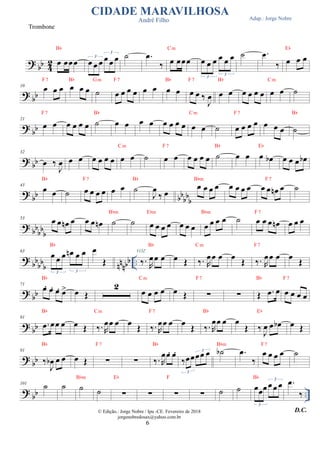 ?
bb 4
2
Trombone
œ œœœ
Bb
CIDADE MARAVILHOSA
André Filho
œ œ œ œ œ œ
3
3
˙ .
œ
‰ œ œœœ
Cm
œ œ œ œ œ œ
3
3
˙
Adap.: Jorge Nobre
.
œ
‰ œ œ œ
Eb
? bb
10 œ œ œ
F7
œ œ œ
Bb
˙
Gm
œ œ œ œ
F7
œ œ œ œ
Bb
œ œ ‰
J
œ
F7
œ œ
Bb
œ œ œ œ œ œ
Cm
˙
?
bb
21
œ œ
F7
œ œ œ œ ˙
Bb
œ œ œ œ œ œ œ œ œ œ
Cm
˙ œ œ œ œ
F7
œ œ œ ˙
Bb
? bb
32
œ ‰
J
œ œ œ œ œ œ œ œ œ
Cm
˙ œ œ
F7
œ œ œ œ ˙
Bb
œ œ œ œ
b
Eb
œ œ œ œ
b
? bb bbbbb
43
œ œ
Bb
˙ œ œ œ œ
F7
œ œ ˙
Bb
J
œ
‰ œ
œ œ œ œ
Bbm
œ œ œ œ œ œ œ
n œ
F7
˙
?
bb
bb
b
53
œ œ œ
n œ œ œ œ
n ˙
Bbm
˙ œ œ œ œ
Ebm
œ œ œ œ œ œ œ
Bbm
˙ œ œ œ œ
n
F7
œ œ œ
?
bb
bb
b nn
nbb ..
63
œ œ œ œ
n œ œ
3 3
Bb
œ
Œ ‰. R
œœ œ
Bb
VOZ
œ Œ ‰. R
œœ œ
Cm
œ Œ ‰. R
œœ œ
F7
œ Œ
? bb
71
œ. œ. œ. œ
>
Bb
œ Œ
2
œ œ œ œ
Cm
œ Œ ∑
F7
∑ Œ .
œ œ
Bb
œ œ œ œ
F7
?
bb
81
.
œ œœ œ
Bb
œ Œ ‰. R
œœ œ
Cm
œ Œ ‰. R
œœ œ
F7
œ Œ ‰. R
œœ œ
Bb
œ
Œ ‰ J
œ œ œ
b
Eb
œ Œ
? bb
91
‰
J
œ
b œ œ
Bb
œ Œ ∑
F7
∑ ‰. R
œœ. œ.
Bb
‰œœœœ œ
3
3 ˙
b
Bbm
.
œ
‰
œ œ œ œ
F7
˙
?
bb ..
101
˙ ˙ ˙
Bbm
˙ ∑
Eb
∑ ∑
F
∑ ˙ ˙ œœœœœ œ
3
3
Bb
.
œ
‰
D.C.
© Edição.: Jorge Nobre / Ipu -CE. Fevereiro de 2018
jorgenobredosax@yahoo.com.br
6
 