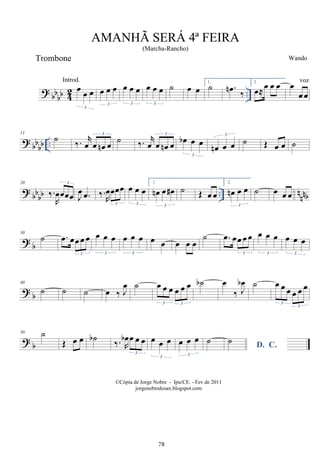 ?
bb
bb 4
2 ..
œ
œ œ
3
œ œ œ
3
œ œ œ
3
œ œ œ
3
˙ œ œ
1.
˙ .
œ
n
‰
2.
œ≈œ œ œ œ
œ œ
? bbbb ..
11
˙
‰. r
œ œ œ
n œ
3
˙ ‰. r
œ œ œ
n œ
3
œ
b œ œ
3
œ
n œ œ
3
˙ Œ œ œ ˙
? bbbb .. nnnb
20
‰.
R
œœœœ
3
J
œ .
œ ‰.
R
œœœœ
3
œ œ œ
3
1.
œ
n œ œ
#
3
˙ Œ œ œ
2.
œ
n œ œ
3
˙ œ œ œ
? b
30
˙ .
œ œœ œ œ
3
œ œ œ
3
œ œ œ
3
œ œ œ œ œ
˙ .
œ œœ œ œ
3
œ œ œ
3
œ œ œ
3
? b
40
˙ ˙ ˙ œ ‰ J
œ ˙ œ œ œ œ œ œ
3 3
˙
b œ
‰ J
œ
b ˙ œ œ œ œ œ œ
3
3
? b
50 ˙
Œ œ œ ˙
b
‰. R
œ
b œ œ œ
3
œ œ œ
3
œ œ œ
3
˙
D. C.
˙
AMANHÃ SERÁ 4ª FEIRA
(Marcha-Rancho)
Wando
©Cópia de Jorge Nobre - Ipu/CE. - Fev de 2011
jorgenobredosax.blogspot.com
Trombone
Introd. voz
78
 