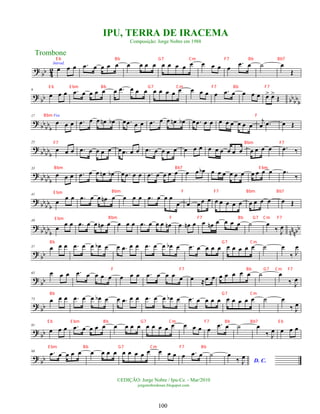 ?
bb 4
2
Introd.
œ œ œ .
œ œ œ œ œ œ œ œ œ œ œ œ œ œ œ œ œ œ
.
œ œ ˙ œ
Œ
?
bb bbbbb
9
œ œ œ .
œ œ œ œ œ œ .
œ œ œ œ œ œ œ œ œ œ œ œ œ .
œ œ œ œ œ œ
> œ
>
Œ
? bb
bb
b
17 Voz
œ œ œ .
œ œ œ œ
n œ
b œ .
œ œ œ .
œ œ œ œ
n œ
b œ .
œ œ œ œ œ œ œ œ œ
j
œ .
œ œ Œ
?
bb
bb
b
25
œ œ œ .
œ œ œ œ œ œ .
œ œ œ .
œ œ œ œ œ œ œ œ œ œ œ œ œ œ œ œ œ œ .
œ ‰
?
bb
bbb
33
œ œ œ .
œ œ œ œ
n œ
b œ .
œ œ œ .
œ œ œ œ œ œ œ œ
b œ œ œ œ œ œ œ œ œ œ .
œ
‰
? bbbb
b
41
œ
œ œ .
œ œ œ œ
n œ œ œ œ .
œ œ œ œ
œ œ œœ œ œ œ œ œ œ œ œ œ œ œ Œ
?
bb
bb
b nn
nbb
49
œ
œ œ .
œ œ œ œ
n œ œ œ œ .
œ œ œ œ œ
n œ œ
n œ œ œ
n œ œ œ œ ˙ œ
‰ J
œ
?
bb
57 œ œ œ .
œ œ œ œ
b œ œ .
œ œ œ .
œ œ œ œ
b œ .
œ œ œ œ œ œ œ œ œ œ ˙ œ
‰ J
œ
?
bb
65 œ œ œ .
œ œ œ œ œ œ œ œ .
œ œ œ œ œ œ ≈œ œ œ œ œ œ œ ˙ œ
‰ J
œ
? bb
73 œ œ œ .
œ œ œ œ
b œ œ .
œ œ œ .
œ œ œ œ
b œ .
œ œ œ œ œ œ œ œ œ œ ˙ œ
‰ J
œ
?
bb
81
œ œ œ .
œ œ œ œ œ œ œ œ œ œ œ œ œ œ œ œ œ œ
.
œ œ ˙ œ
‰ J
œ œ œ œ
?
bb
90 .
œ œ œ œ œ œ œ œ œ œ œ œ œ œ œ œ œ œ .
œ œ ˙
D. C.
œ
‰ J
œ
Trombone
©EDIÇÃO: Jorge Nobre / Ipu-Ce. - Mar/2010
jorgenobredosax.blogspot.com
IPU, TERRA DE IRACEMA
Composição: Jorge Nobre em 1988
100
E b Bb G7 Cm F7 Bb Bb7
E b E bm Bb G7 Cm F7 Bb F7
Bbm F
F7 Bbm F7
Bbm Bb7 E bm
Bbm F F7 Bb G7 Cm F7
Bbm F F7 Bbm Bb7
E bm
E bm
Bb G7 Cm
F F7 Bb G7 Cm F7
Bb G7 Cm
E b E bm Bb G7 Cm F7 Bb Bb7 E b
E bm Bb G7 Cm F7 Bb
 