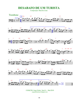 ?
4
2 ..
Introd.
Œ ‰ J
œ
A
œ œ œ œ œ œ œ œ œ œ œ œ œ œ œ
b œ
b .
œ œ œ œ œ
? ..
6
œœ œ œœ œ œœ œ œœ œ
1.
.
œ œ œ œ
b œ
b œ
‰ J
œ 2.
.
œ œ œ œ œ
Voz
œ ‰ J
œ
? ..
12
œ œ œ œ œ œ œ œ œ œ ˙ Œ ‰ J
œ .
œ
J
œ œ œ œ œ
J
œ .
œ ‰ œœ œœ œ
?
20 .
œ œ œ œ œ œœœ œ œ œ
J
œ .
œ œ œ œ œœ œ œ œ œœ œ œ œœ
J
œ .
œ .
œ ‰
?
28
œ œ œ œ œ œ œ œ œ œ œ ˙ ‰
œ œ œ œ œ
# œ œœ œ
# œ
# œ œ œ œ œ œ
?
35 œ
‰ J
œ œ œ œ œ œ œ œ œ œ œ œ œ œ œ œ
b œ
b œ œ œ œ œœ œ œœ œ
? ..
41
œœ œœœ œ
1.
.
œ œ œ œ œ
J
œ ‰ ‰ J
œ
2.
.
œ œ œ œ
b œ
b
Ao A
œ
‰ J
œ
Trombone
©EDIÇÃO: Jorge Nobre / Ipu-Ce. - Mar/2010
jorgenobredosax.blogspot.com
DESABAFO DE UM TURISTA
Composição: Marcílio Lima
99
Dm G7 C C7
F G7 C C7 C G7
C A7 Dm G7 C
A7/C# Dm G7 C A7 Dm G7
C A7 Dm E 7 Am
Dm G7 C C7 F
G7 C G7 C C7
 