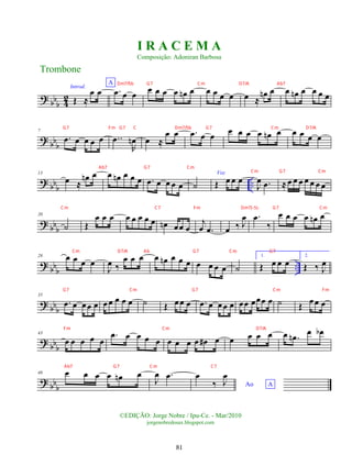 ?
bbb 4
2
Introd.
Œ ≈
œ œ
A
.
œ œ œ œ œ œ œ œ
n œ œ œ œ œ œ ≈
œ
n œ œ œ
n œ œ œ œ
? bbb
7
.
œ œ œ œ œ ..
œ
R
œ
n œ ≈
œ œ .
œ œ œ œ œ œ œ œ
n œ œ œ œ œ
?
bbb ..
13
œ ≈
œ
n œ œ œ
n œ œ œ .
œ œ œ œ œ ˙
Voz
Œ œ œ œ
J
œ .
œ ≈ œ œ œ œ œ œ œ
? bbb
20
˙ Œ
œ œ œ œ œ œ œ œ œ
n œœ œ
j
œ .
œ œ ‰ J
œ .
œ
‰
œ œ œ œ œ
n œ
? bb
b
..
28 œ œ œ œ
J
œ ‰
œ œ œ œ œ
n œ œ œ œ œ œ œ ˙
1.
Œ œ œ œ
2.
Œ ‰ J
œ
? bb
b
35
.
œ œ œœ œ œ œ œ œ œ ˙ Œ œœ œ .
œ œ œœ œ œœ œœœ œ ˙ Œ œ œ œ
? bbb
43
œ œ œ œ œ
.
œ œ œ œ œ œ œ œ œ œ
# œ œ œ œ œ œ .
œ
n œ œ
b
? bbb
48 œ œ œ œ œ
n œ
J
œ .
œ
Ao A
œ
‰ J
œ
Trombone
©EDIÇÃO: Jorge Nobre / Ipu-Ce. - Mar/2010
jorgenobredosax.blogspot.com
I R A C E M A
Composição: Adoniran Barbosa
81
Cm G7 Cm
Dm7/5b G7 Cm D7/A Ab7
G7 Fm G7 C Dm7/5b G7 Cm D7/A
Ab7 G7 Cm
Cm C7 Fm Dm7(-5) G7 Cm
Cm D7/A Ab G7 Cm G7
G7 Cm G7 Cm Fm
Fm Cm D7/A
Ab7 G7 Cm C7
 