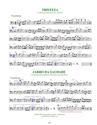 ?
b 4
2
Introd.
‰ œœ œœ œ ˙ œ œ œ œ ˙ ˙
≈
œ œ œ œ .
œ œ œ œ œ .
œ œ œ
%
Voz
œ
‰
j
œ
?
b
10
.
œ J
œ ˙
Œ œ œ .
œ œ œœ œ .
œ J
œ ˙
Œ
œ œ .
œ œ œ œ œ .
œ J
œ ˙
Œ
œ œ
?
b
21
.
œ œ œœœ ˙ ˙ ≈
.
J
œ œ œ œ œ œ œ œ œ œ œœœ œ œ œ
≈
.
J
œ œ œ œ œ
œ œ
œœ ˙ ˙
?
b
32
≈
.
J
œ œ œ œ œ œ œ œ œ œ œ œ œ
# œ .
œ œ œ œ œ œ .
œ
œ œ œ œ ˙ ‰. R
œ œ œ œ
?
b ..
40 œ œ ˙
≈
.
J
œ œ œ
œ œ
œ œ œ œ ˙ ≈
.
J
œ œ œ œ œ œ œ œ œ ˙
?
b ..
50
œ œ œ .
œ
œ œ œ œ
1.
˙ œ œ œ œ 2.
˙ Ao %
œ ‰
j
œ
?
b
59 Introd.
Œ ‰ J
œ%œ œ œ .
œ
J
œ œ .
œ
œ œ œ œ œ œ œ .
œ œ œ ﬁ
œ œœ œ œ œ œ
Voz
.
œ
j
œ .
œ J
œ .
œ
J
œ
?
b ..
70
œ œ œ ‰ J
œ œœ œ œ œ .
œ
J
œ ˙ œ
‰ J
œ œ œ œ œ œ œ œ œ .
œ
œ œ .
œ
J
œ œ .
œ œ œ
?
b .. ..
81
.
œ
J
œ ˙
1.
œ ‰ J
œ 2.
œ œœ œ ˙ œ œœ œ ˙ .
œ œ œ œ œ œœ œœœ œ œ œ œœœ œ
?
b ..
91 1.
œ œ œ œ œ œ 2.
œ œ Ao %
œ ‰ J
œ ﬁ
œ œ œ
3
œ œ œ
3
˙ œ œ
‰ Œ
Trombone
©EDIÇÃO: Jorge Nobre / Ipu-Ce. - Mar/2010
jorgenobredosax.blogspot.com
TRISTEZA
Composição: Haroldo Lobo / Niltinho
JARRO DA SAUDADE
Composição:Daniel Barbosa, Meribeau e Geraldo Blota
Trombone
82
F7+ Gm7 Am7 Gm7
C7 F7+ F7 Bb Bbm D#7 Am
D7 Gm7 C7 F F7 Bb
Bb Bbm Am7 D7 Gm7
C7 F F7 F C7
F
C7 F F7 Bb F C7
F F7 F7 Bb F7 C7
F F7 F F7 F C7
F7+
Bb F C7 F C7
 