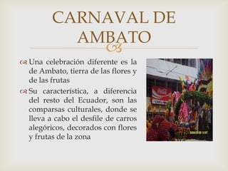 CARNAVAL DE
           AMBATO
             
 Una celebración diferente es la
  de Ambato, tierra de las flores y
  de las frutas
 Su característica, a diferencia
  del resto del Ecuador, son las
  comparsas culturales, donde se
  lleva a cabo el desfile de carros
  alegóricos, decorados con flores
  y frutas de la zona
 